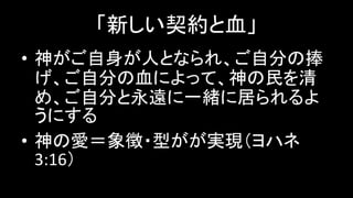 「新しい契約と血」
• 神がご自身が人となられ、ご自分の捧
げ、ご自分の血によって、神の民を清
め、ご自分と永遠に一緒に居られるよ
うにする
• 神の愛＝象徴・型がが実現（ヨハネ
3:16）
 