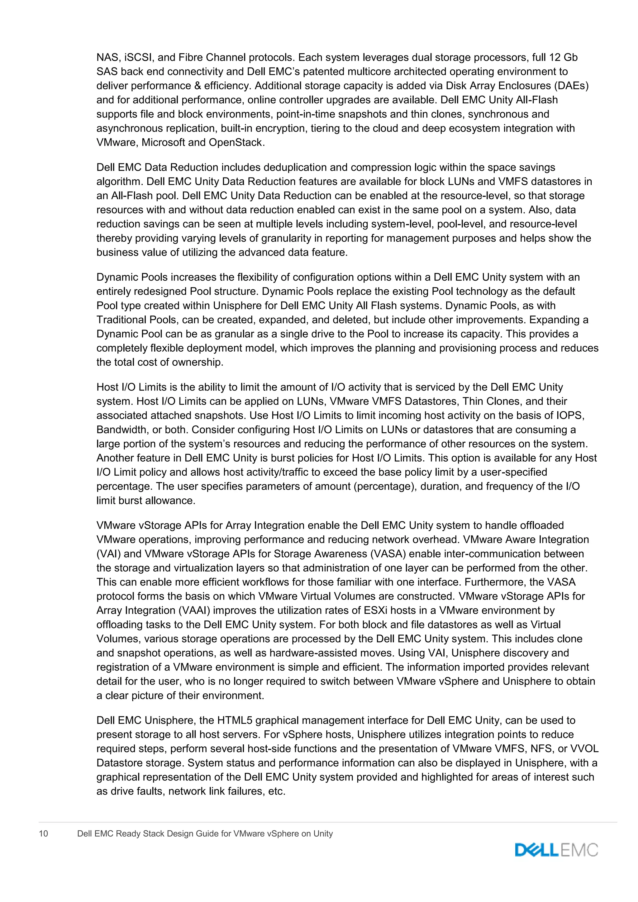 10 Dell EMC Ready Stack Design Guide for VMware vSphere on Unity
NAS, iSCSI, and Fibre Channel protocols. Each system leverages dual storage processors, full 12 Gb
SAS back end connectivity and Dell EMC’s patented multicore architected operating environment to
deliver performance & efficiency. Additional storage capacity is added via Disk Array Enclosures (DAEs)
and for additional performance, online controller upgrades are available. Dell EMC Unity All-Flash
supports file and block environments, point-in-time snapshots and thin clones, synchronous and
asynchronous replication, built-in encryption, tiering to the cloud and deep ecosystem integration with
VMware, Microsoft and OpenStack.
Dell EMC Data Reduction includes deduplication and compression logic within the space savings
algorithm. Dell EMC Unity Data Reduction features are available for block LUNs and VMFS datastores in
an All-Flash pool. Dell EMC Unity Data Reduction can be enabled at the resource-level, so that storage
resources with and without data reduction enabled can exist in the same pool on a system. Also, data
reduction savings can be seen at multiple levels including system-level, pool-level, and resource-level
thereby providing varying levels of granularity in reporting for management purposes and helps show the
business value of utilizing the advanced data feature.
Dynamic Pools increases the flexibility of configuration options within a Dell EMC Unity system with an
entirely redesigned Pool structure. Dynamic Pools replace the existing Pool technology as the default
Pool type created within Unisphere for Dell EMC Unity All Flash systems. Dynamic Pools, as with
Traditional Pools, can be created, expanded, and deleted, but include other improvements. Expanding a
Dynamic Pool can be as granular as a single drive to the Pool to increase its capacity. This provides a
completely flexible deployment model, which improves the planning and provisioning process and reduces
the total cost of ownership.
Host I/O Limits is the ability to limit the amount of I/O activity that is serviced by the Dell EMC Unity
system. Host I/O Limits can be applied on LUNs, VMware VMFS Datastores, Thin Clones, and their
associated attached snapshots. Use Host I/O Limits to limit incoming host activity on the basis of IOPS,
Bandwidth, or both. Consider configuring Host I/O Limits on LUNs or datastores that are consuming a
large portion of the system’s resources and reducing the performance of other resources on the system.
Another feature in Dell EMC Unity is burst policies for Host I/O Limits. This option is available for any Host
I/O Limit policy and allows host activity/traffic to exceed the base policy limit by a user-specified
percentage. The user specifies parameters of amount (percentage), duration, and frequency of the I/O
limit burst allowance.
VMware vStorage APIs for Array Integration enable the Dell EMC Unity system to handle offloaded
VMware operations, improving performance and reducing network overhead. VMware Aware Integration
(VAI) and VMware vStorage APIs for Storage Awareness (VASA) enable inter-communication between
the storage and virtualization layers so that administration of one layer can be performed from the other.
This can enable more efficient workflows for those familiar with one interface. Furthermore, the VASA
protocol forms the basis on which VMware Virtual Volumes are constructed. VMware vStorage APIs for
Array Integration (VAAI) improves the utilization rates of ESXi hosts in a VMware environment by
offloading tasks to the Dell EMC Unity system. For both block and file datastores as well as Virtual
Volumes, various storage operations are processed by the Dell EMC Unity system. This includes clone
and snapshot operations, as well as hardware-assisted moves. Using VAI, Unisphere discovery and
registration of a VMware environment is simple and efficient. The information imported provides relevant
detail for the user, who is no longer required to switch between VMware vSphere and Unisphere to obtain
a clear picture of their environment.
Dell EMC Unisphere, the HTML5 graphical management interface for Dell EMC Unity, can be used to
present storage to all host servers. For vSphere hosts, Unisphere utilizes integration points to reduce
required steps, perform several host-side functions and the presentation of VMware VMFS, NFS, or VVOL
Datastore storage. System status and performance information can also be displayed in Unisphere, with a
graphical representation of the Dell EMC Unity system provided and highlighted for areas of interest such
as drive faults, network link failures, etc.
 