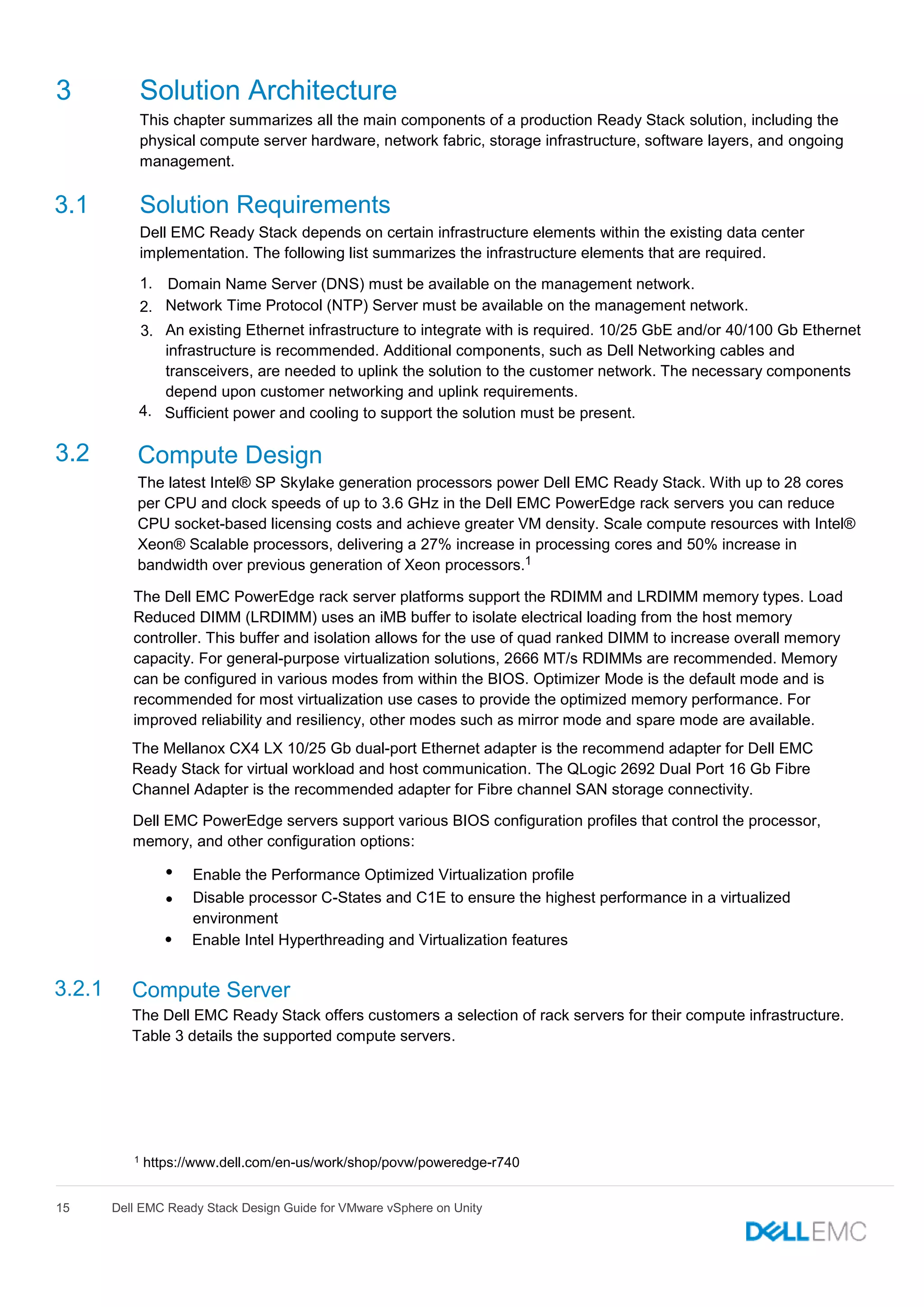 15 Dell EMC Ready Stack Design Guide for VMware vSphere on Unity
3 Solution Architecture
This chapter summarizes all the main components of a production Ready Stack solution, including the
physical compute server hardware, network fabric, storage infrastructure, software layers, and ongoing
management.
3.1 Solution Requirements
Dell EMC Ready Stack depends on certain infrastructure elements within the existing data center
implementation. The following list summarizes the infrastructure elements that are required.
1. Domain Name Server (DNS) must be available on the management network.
2. Network Time Protocol (NTP) Server must be available on the management network.
3. An existing Ethernet infrastructure to integrate with is required. 10/25 GbE and/or 40/100 Gb Ethernet
infrastructure is recommended. Additional components, such as Dell Networking cables and
transceivers, are needed to uplink the solution to the customer network. The necessary components
depend upon customer networking and uplink requirements.
4. Sufficient power and cooling to support the solution must be present.
3.2 Compute Design
The latest Intel® SP Skylake generation processors power Dell EMC Ready Stack. With up to 28 cores
per CPU and clock speeds of up to 3.6 GHz in the Dell EMC PowerEdge rack servers you can reduce
CPU socket-based licensing costs and achieve greater VM density. Scale compute resources with Intel®
Xeon® Scalable processors, delivering a 27% increase in processing cores and 50% increase in
bandwidth over previous generation of Xeon processors.
The Dell EMC PowerEdge rack server platforms support the RDIMM and LRDIMM memory types. Load
Reduced DIMM (LRDIMM) uses an iMB buffer to isolate electrical loading from the host memory
controller. This buffer and isolation allows for the use of quad ranked DIMM to increase overall memory
capacity. For general-purpose virtualization solutions, 2666 MT/s RDIMMs are recommended. Memory
can be configured in various modes from within the BIOS. Optimizer Mode is the default mode and is
recommended for most virtualization use cases to provide the optimized memory performance. For
improved reliability and resiliency, other modes such as mirror mode and spare mode are available.
The Mellanox CX4 LX 10/25 Gb dual-port Ethernet adapter is the recommend adapter for Dell EMC
Ready Stack for virtual workload and host communication. The QLogic 2692 Dual Port 16 Gb Fibre
Channel Adapter is the recommended adapter for Fibre channel SAN storage connectivity.
Dell EMC PowerEdge servers support various BIOS configuration profiles that control the processor,
memory, and other configuration options:

Enable the Performance Optimized Virtualization profile

Disable processor C-States and C1E to ensure the highest performance in a virtualized
environment
•
Enable Intel Hyperthreading and Virtualization features
3.2.1 Compute Server
The Dell EMC Ready Stack offers customers a selection of rack servers for their compute infrastructure.
Table 3 details the supported compute servers.
1
1 https://www.dell.com/en-us/work/shop/povw/poweredge-r740
 