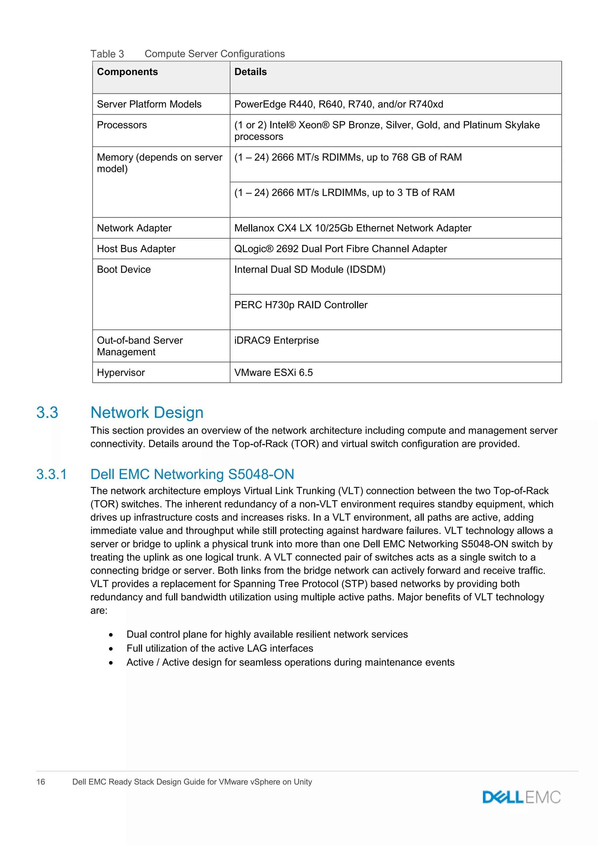 16 Dell EMC Ready Stack Design Guide for VMware vSphere on Unity
Compute Server Configurations
Components Details
Server Platform Models PowerEdge R440, R640, R740, and/or R740xd
Processors (1 or 2) Intel® Xeon® SP Bronze, Silver, Gold, and Platinum Skylake
processors
Memory (depends on server
model)
(1 – 24) 2666 MT/s RDIMMs, up to 768 GB of RAM
(1 – 24) 2666 MT/s LRDIMMs, up to 3 TB of RAM
Network Adapter Mellanox CX4 LX 10/25Gb Ethernet Network Adapter
Host Bus Adapter QLogic® 2692 Dual Port Fibre Channel Adapter
Boot Device Internal Dual SD Module (IDSDM)
PERC H730p RAID Controller
Out-of-band Server
Management
iDRAC9 Enterprise
Hypervisor VMware ESXi 6.5
3.3 Network Design
This section provides an overview of the network architecture including compute and management server
connectivity. Details around the Top-of-Rack (TOR) and virtual switch configuration are provided.
3.3.1 Dell EMC Networking S5048-ON
The network architecture employs Virtual Link Trunking (VLT) connection between the two Top-of-Rack
(TOR) switches. The inherent redundancy of a non-VLT environment requires standby equipment, which
drives up infrastructure costs and increases risks. In a VLT environment, all paths are active, adding
immediate value and throughput while still protecting against hardware failures. VLT technology allows a
server or bridge to uplink a physical trunk into more than one Dell EMC Networking S5048-ON switch by
treating the uplink as one logical trunk. A VLT connected pair of switches acts as a single switch to a
connecting bridge or server. Both links from the bridge network can actively forward and receive traffic.
VLT provides a replacement for Spanning Tree Protocol (STP) based networks by providing both
redundancy and full bandwidth utilization using multiple active paths. Major benefits of VLT technology
are:
 Dual control plane for highly available resilient network services
 Full utilization of the active LAG interfaces
 Active / Active design for seamless operations during maintenance events
 