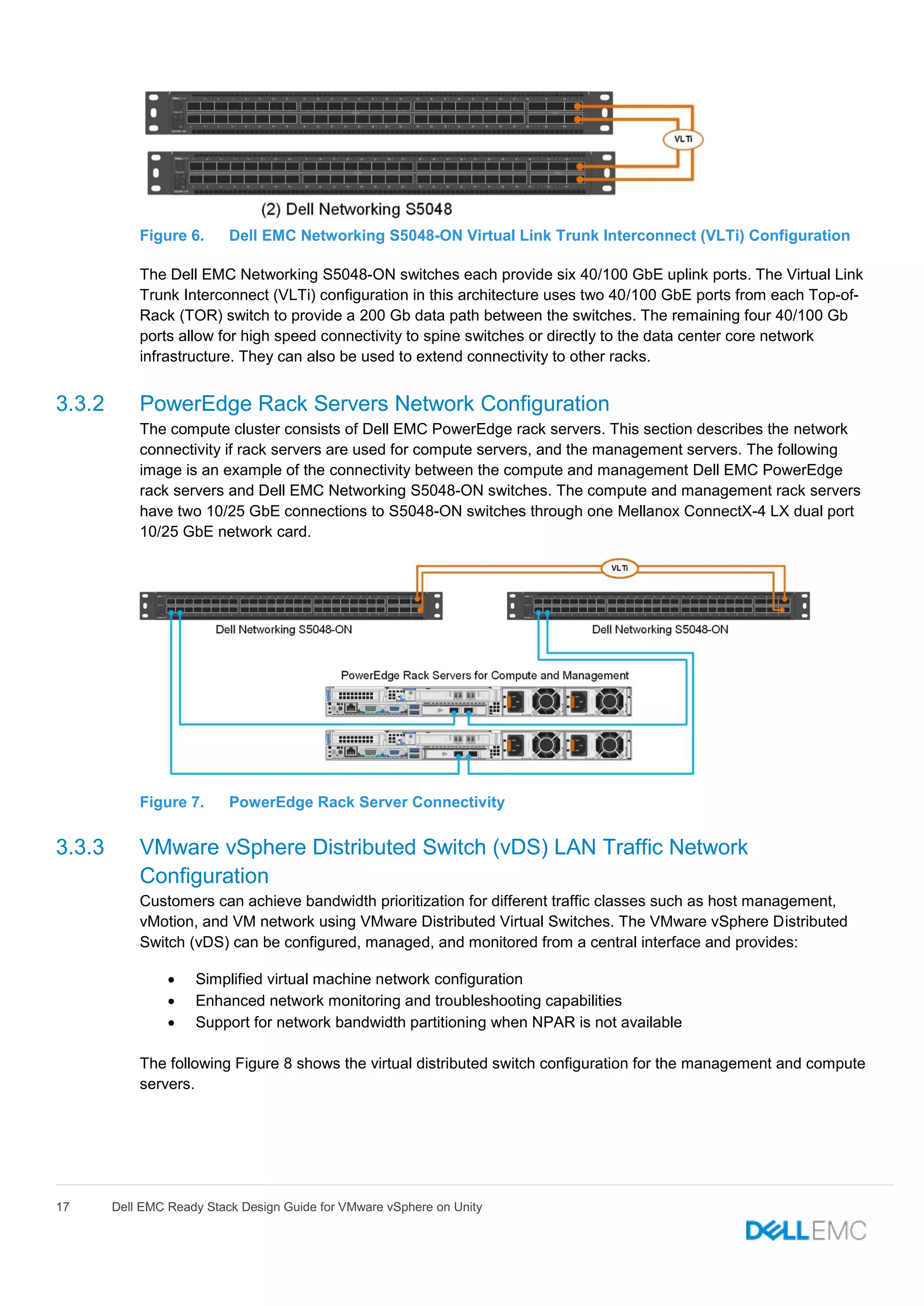 17 Dell EMC Ready Stack Design Guide for VMware vSphere on Unity
Figure 6. Dell EMC Networking S5048-ON Virtual Link Trunk Interconnect (VLTi) Configuration
The Dell EMC Networking S5048-ON switches each provide six 40/100 GbE uplink ports. The Virtual Link
Trunk Interconnect (VLTi) configuration in this architecture uses two 40/100 GbE ports from each Top-of-
Rack (TOR) switch to provide a 200 Gb data path between the switches. The remaining four 40/100 Gb
ports allow for high speed connectivity to spine switches or directly to the data center core network
infrastructure. They can also be used to extend connectivity to other racks.
3.3.2 PowerEdge Rack Servers Network Configuration
The compute cluster consists of Dell EMC PowerEdge rack servers. This section describes the network
connectivity if rack servers are used for compute servers, and the management servers. The following
image is an example of the connectivity between the compute and management Dell EMC PowerEdge
rack servers and Dell EMC Networking S5048-ON switches. The compute and management rack servers
have two 10/25 GbE connections to S5048-ON switches through one Mellanox ConnectX-4 LX dual port
10/25 GbE network card.
Figure 7. PowerEdge Rack Server Connectivity
3.3.3 VMware vSphere Distributed Switch (vDS) LAN Traffic Network
Configuration
Customers can achieve bandwidth prioritization for different traffic classes such as host management,
vMotion, and VM network using VMware Distributed Virtual Switches. The VMware vSphere Distributed
Switch (vDS) can be configured, managed, and monitored from a central interface and provides:
 Simplified virtual machine network configuration
 Enhanced network monitoring and troubleshooting capabilities
 Support for network bandwidth partitioning when NPAR is not available
The following Figure 8 shows the virtual distributed switch configuration for the management and compute
servers.
 