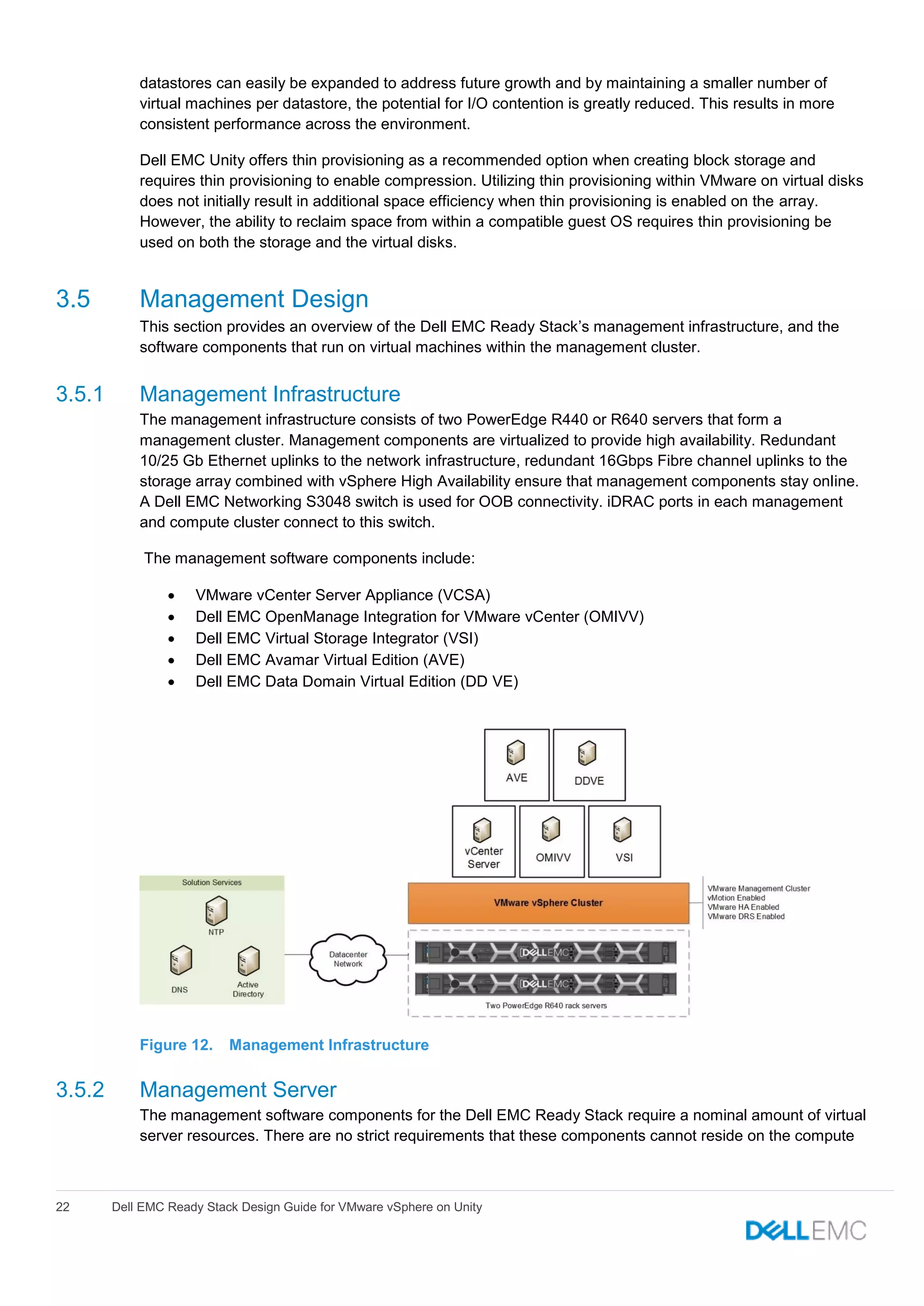 22 Dell EMC Ready Stack Design Guide for VMware vSphere on Unity
datastores can easily be expanded to address future growth and by maintaining a smaller number of
virtual machines per datastore, the potential for I/O contention is greatly reduced. This results in more
consistent performance across the environment.
Dell EMC Unity offers thin provisioning as a recommended option when creating block storage and
requires thin provisioning to enable compression. Utilizing thin provisioning within VMware on virtual disks
does not initially result in additional space efficiency when thin provisioning is enabled on the array.
However, the ability to reclaim space from within a compatible guest OS requires thin provisioning be
used on both the storage and the virtual disks.
3.5 Management Design
This section provides an overview of the Dell EMC Ready Stack’s management infrastructure, and the
software components that run on virtual machines within the management cluster.
3.5.1 Management Infrastructure
The management infrastructure consists of two PowerEdge R440 or R640 servers that form a
management cluster. Management components are virtualized to provide high availability. Redundant
10/25 Gb Ethernet uplinks to the network infrastructure, redundant 16Gbps Fibre channel uplinks to the
storage array combined with vSphere High Availability ensure that management components stay online.
A Dell EMC Networking S3048 switch is used for OOB connectivity. iDRAC ports in each management
and compute cluster connect to this switch.
The management software components include:
 VMware vCenter Server Appliance (VCSA)
 Dell EMC OpenManage Integration for VMware vCenter (OMIVV)
 Dell EMC Virtual Storage Integrator (VSI)
 Dell EMC Avamar Virtual Edition (AVE)
 Dell EMC Data Domain Virtual Edition (DD VE)
Figure 12. Management Infrastructure
3.5.2 Management Server
The management software components for the Dell EMC Ready Stack require a nominal amount of virtual
server resources. There are no strict requirements that these components cannot reside on the compute
 