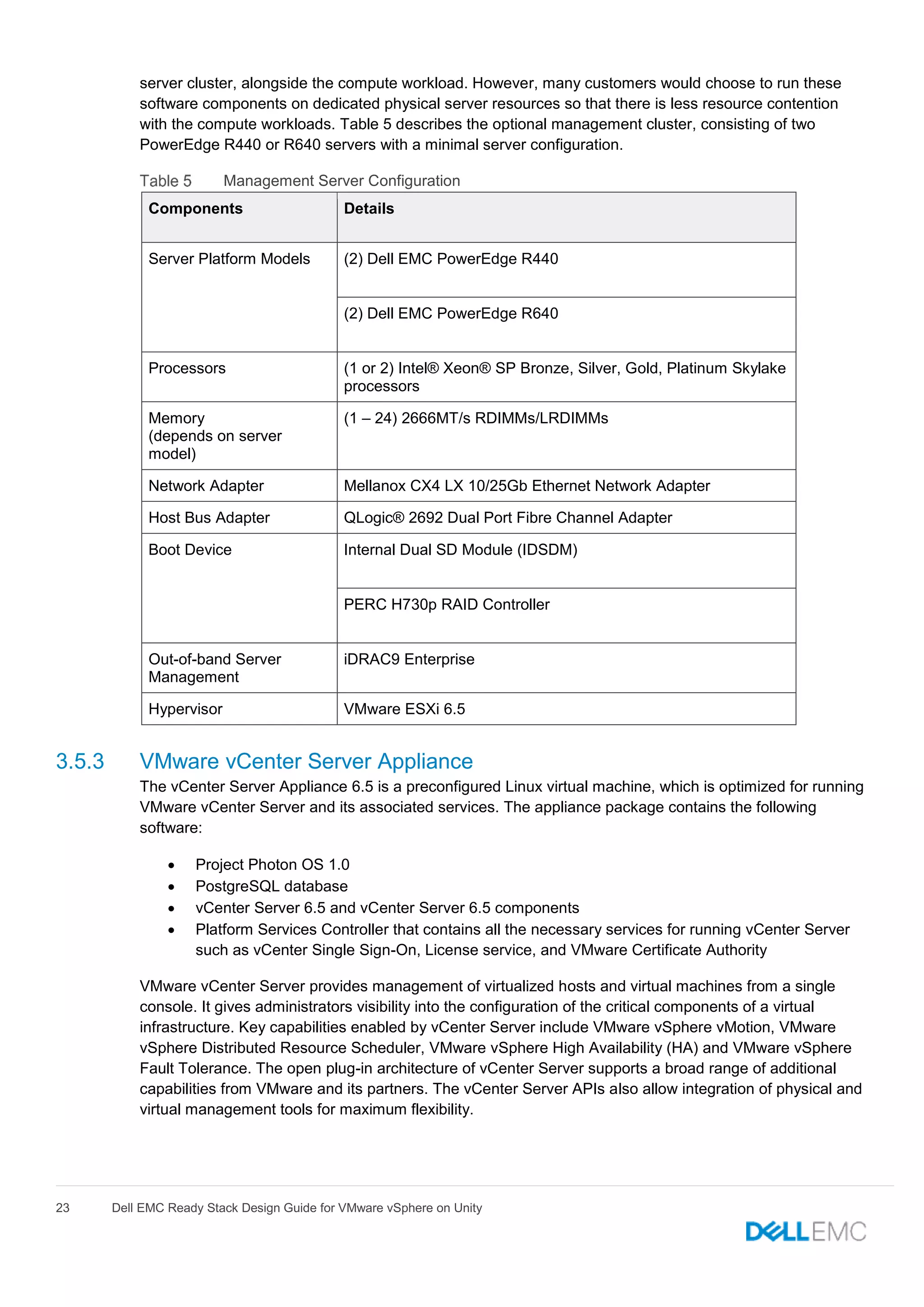 23 Dell EMC Ready Stack Design Guide for VMware vSphere on Unity
server cluster, alongside the compute workload. However, many customers would choose to run these
software components on dedicated physical server resources so that there is less resource contention
with the compute workloads. Table 5 describes the optional management cluster, consisting of two
PowerEdge R440 or R640 servers with a minimal server configuration.
Management Server Configuration
Components Details
Server Platform Models (2) Dell EMC PowerEdge R440
(2) Dell EMC PowerEdge R640
Processors (1 or 2) Intel® Xeon® SP Bronze, Silver, Gold, Platinum Skylake
processors
Memory
(depends on server
model)
(1 – 24) 2666MT/s RDIMMs/LRDIMMs
Network Adapter Mellanox CX4 LX 10/25Gb Ethernet Network Adapter
Host Bus Adapter QLogic® 2692 Dual Port Fibre Channel Adapter
Boot Device Internal Dual SD Module (IDSDM)
PERC H730p RAID Controller
Out-of-band Server
Management
iDRAC9 Enterprise
Hypervisor VMware ESXi 6.5
3.5.3 VMware vCenter Server Appliance
The vCenter Server Appliance 6.5 is a preconfigured Linux virtual machine, which is optimized for running
VMware vCenter Server and its associated services. The appliance package contains the following
software:
 Project Photon OS 1.0
 PostgreSQL database
 vCenter Server 6.5 and vCenter Server 6.5 components
 Platform Services Controller that contains all the necessary services for running vCenter Server
such as vCenter Single Sign-On, License service, and VMware Certificate Authority
VMware vCenter Server provides management of virtualized hosts and virtual machines from a single
console. It gives administrators visibility into the configuration of the critical components of a virtual
infrastructure. Key capabilities enabled by vCenter Server include VMware vSphere vMotion, VMware
vSphere Distributed Resource Scheduler, VMware vSphere High Availability (HA) and VMware vSphere
Fault Tolerance. The open plug-in architecture of vCenter Server supports a broad range of additional
capabilities from VMware and its partners. The vCenter Server APIs also allow integration of physical and
virtual management tools for maximum flexibility.
 