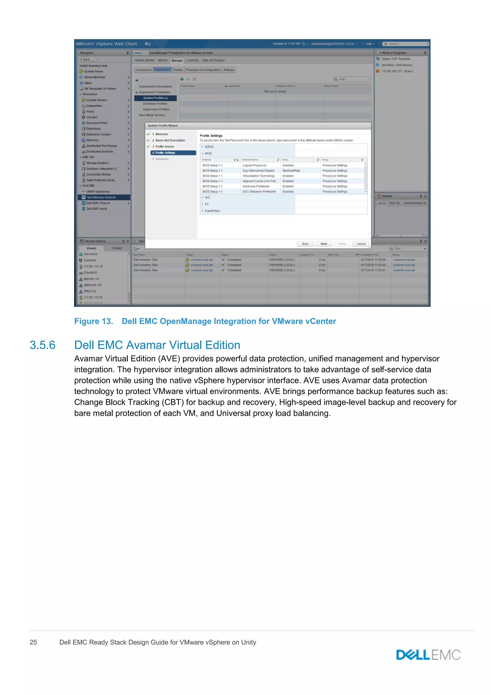 25 Dell EMC Ready Stack Design Guide for VMware vSphere on Unity
Figure 13. Dell EMC OpenManage Integration for VMware vCenter
3.5.6 Dell EMC Avamar Virtual Edition
Avamar Virtual Edition (AVE) provides powerful data protection, unified management and hypervisor
integration. The hypervisor integration allows administrators to take advantage of self-service data
protection while using the native vSphere hypervisor interface. AVE uses Avamar data protection
technology to protect VMware virtual environments. AVE brings performance backup features such as:
Change Block Tracking (CBT) for backup and recovery, High-speed image-level backup and recovery for
bare metal protection of each VM, and Universal proxy load balancing.
 