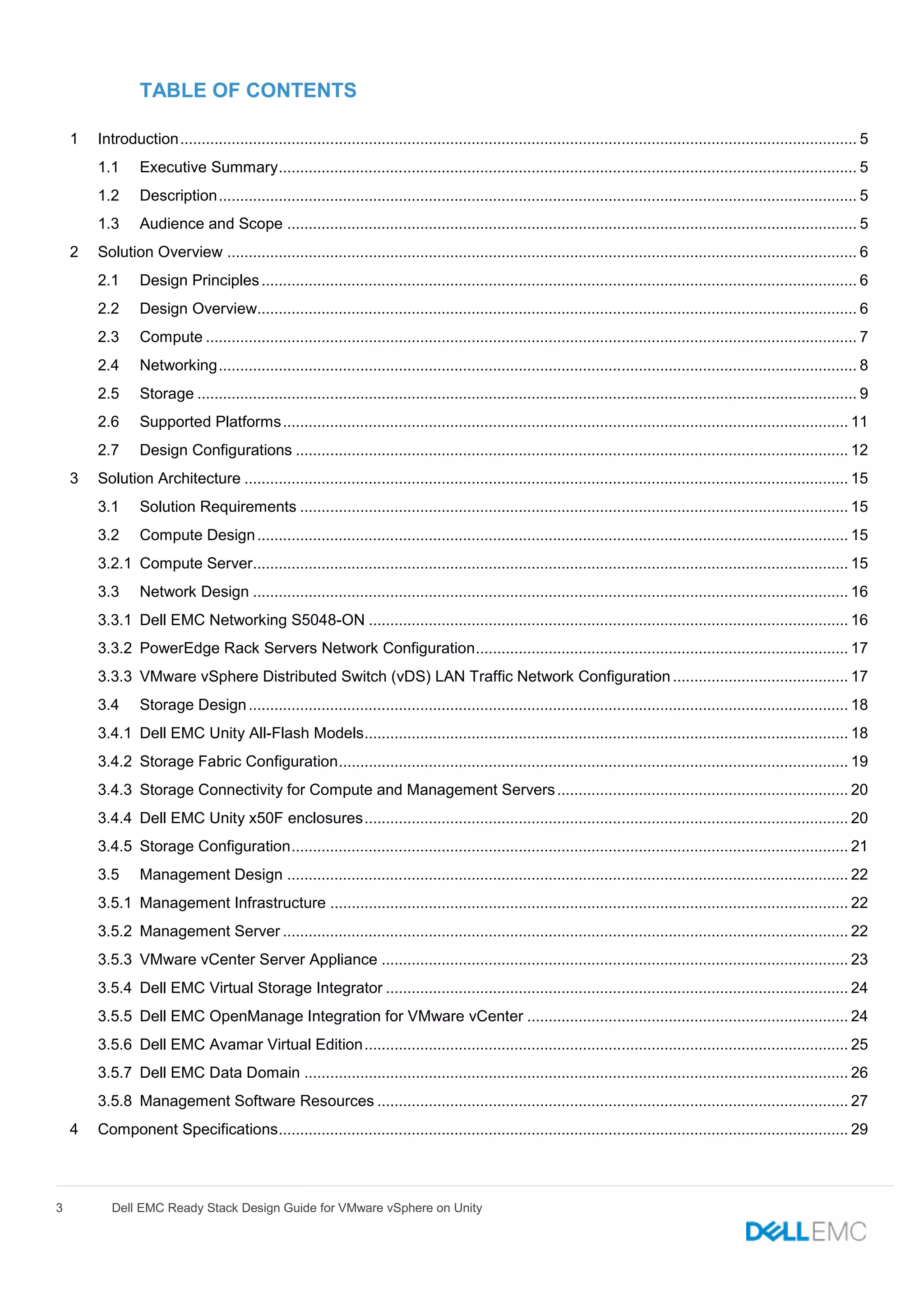3 Dell EMC Ready Stack Design Guide for VMware vSphere on Unity
TABLE OF CONTENTS
1 Introduction.............................................................................................................................................................. 5
1.1 Executive Summary....................................................................................................................................... 5
1.2 Description..................................................................................................................................................... 5
1.3 Audience and Scope ..................................................................................................................................... 5
2 Solution Overview ................................................................................................................................................... 6
2.1 Design Principles........................................................................................................................................... 6
2.2 Design Overview............................................................................................................................................ 6
2.3 Compute ........................................................................................................................................................ 7
2.4 Networking..................................................................................................................................................... 8
2.5 Storage .......................................................................................................................................................... 9
2.6 Supported Platforms.................................................................................................................................... 11
2.7 Design Configurations ................................................................................................................................. 12
3 Solution Architecture ............................................................................................................................................. 15
3.1 Solution Requirements ................................................................................................................................ 15
3.2 Compute Design.......................................................................................................................................... 15
3.2.1 Compute Server........................................................................................................................................... 15
3.3 Network Design ........................................................................................................................................... 16
3.3.1 Dell EMC Networking S5048-ON ................................................................................................................ 16
3.3.2 PowerEdge Rack Servers Network Configuration....................................................................................... 17
3.3.3 VMware vSphere Distributed Switch (vDS) LAN Traffic Network Configuration......................................... 17
3.4 Storage Design............................................................................................................................................ 18
3.4.1 Dell EMC Unity All-Flash Models................................................................................................................. 18
3.4.2 Storage Fabric Configuration....................................................................................................................... 19
3.4.3 Storage Connectivity for Compute and Management Servers.................................................................... 20
3.4.4 Dell EMC Unity x50F enclosures................................................................................................................. 20
3.4.5 Storage Configuration.................................................................................................................................. 21
3.5 Management Design ................................................................................................................................... 22
3.5.1 Management Infrastructure ......................................................................................................................... 22
3.5.2 Management Server .................................................................................................................................... 22
3.5.3 VMware vCenter Server Appliance ............................................................................................................. 23
3.5.4 Dell EMC Virtual Storage Integrator ............................................................................................................ 24
3.5.5 Dell EMC OpenManage Integration for VMware vCenter ........................................................................... 24
3.5.6 Dell EMC Avamar Virtual Edition................................................................................................................. 25
3.5.7 Dell EMC Data Domain ............................................................................................................................... 26
3.5.8 Management Software Resources .............................................................................................................. 27
4 Component Specifications..................................................................................................................................... 29
 