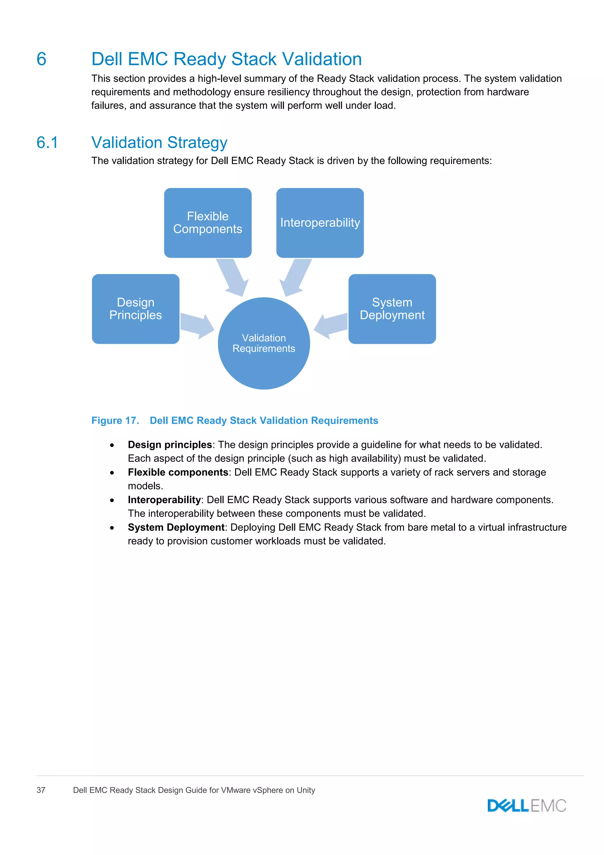 37 Dell EMC Ready Stack Design Guide for VMware vSphere on Unity
6 Dell EMC Ready Stack Validation
This section provides a high-level summary of the Ready Stack validation process. The system validation
requirements and methodology ensure resiliency throughout the design, protection from hardware
failures, and assurance that the system will perform well under load.
6.1 Validation Strategy
The validation strategy for Dell EMC Ready Stack is driven by the following requirements:
Figure 17. Dell EMC Ready Stack Validation Requirements
 Design principles: The design principles provide a guideline for what needs to be validated.
Each aspect of the design principle (such as high availability) must be validated.
 Flexible components: Dell EMC Ready Stack supports a variety of rack servers and storage
models.
 Interoperability: Dell EMC Ready Stack supports various software and hardware components.
The interoperability between these components must be validated.
 System Deployment: Deploying Dell EMC Ready Stack from bare metal to a virtual infrastructure
ready to provision customer workloads must be validated.
Validation
Requirements
Design
Principles
Flexible
Components
Interoperability
System
Deployment
 