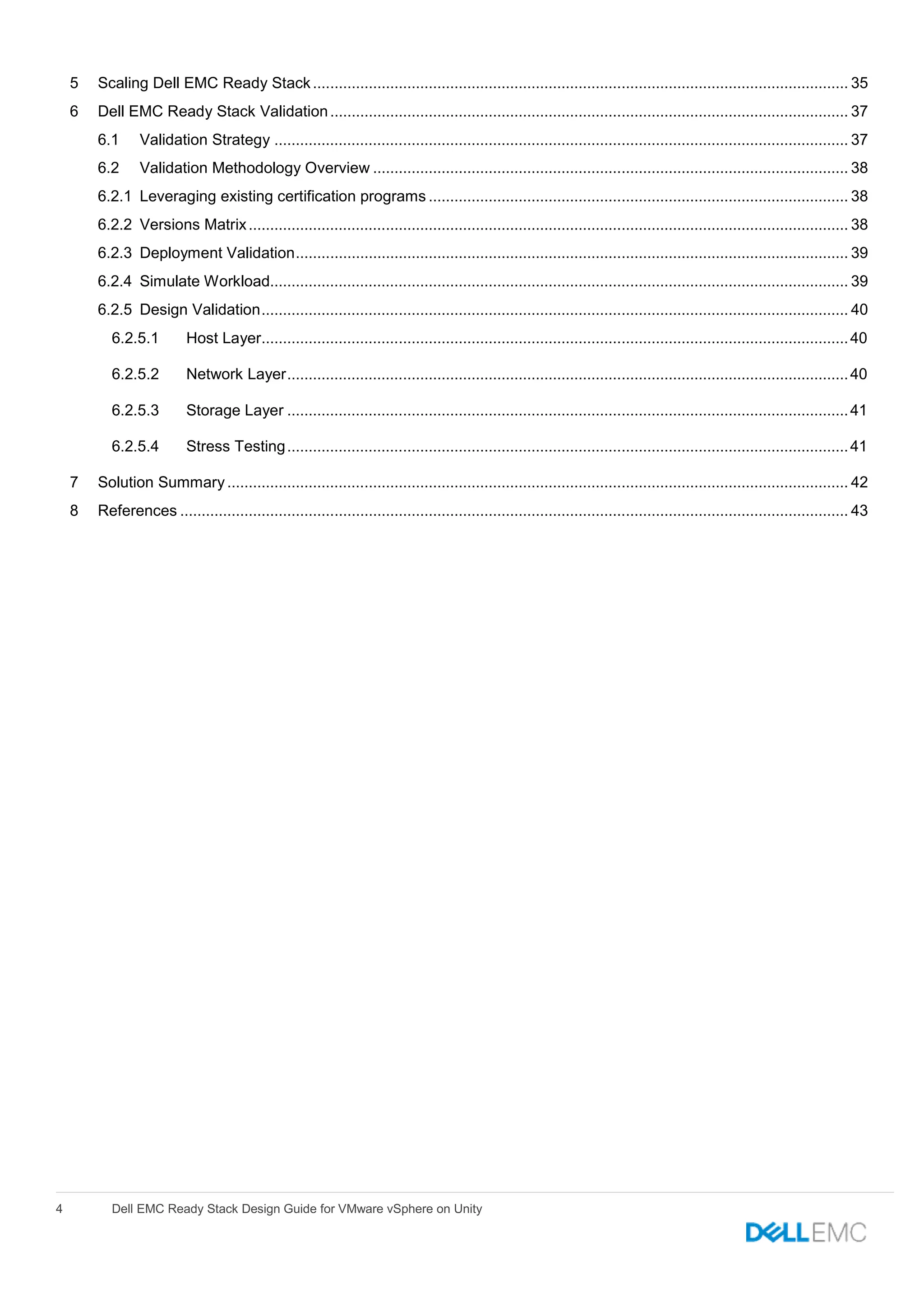 4 Dell EMC Ready Stack Design Guide for VMware vSphere on Unity
5 Scaling Dell EMC Ready Stack............................................................................................................................. 35
6 Dell EMC Ready Stack Validation......................................................................................................................... 37
6.1 Validation Strategy ...................................................................................................................................... 37
6.2 Validation Methodology Overview ............................................................................................................... 38
6.2.1 Leveraging existing certification programs .................................................................................................. 38
6.2.2 Versions Matrix............................................................................................................................................ 38
6.2.3 Deployment Validation................................................................................................................................. 39
6.2.4 Simulate Workload....................................................................................................................................... 39
6.2.5 Design Validation......................................................................................................................................... 40
6.2.5.1 Host Layer.........................................................................................................................................40
6.2.5.2 Network Layer...................................................................................................................................40
6.2.5.3 Storage Layer ...................................................................................................................................41
6.2.5.4 Stress Testing...................................................................................................................................41
7 Solution Summary................................................................................................................................................. 42
8 References ............................................................................................................................................................ 43
 