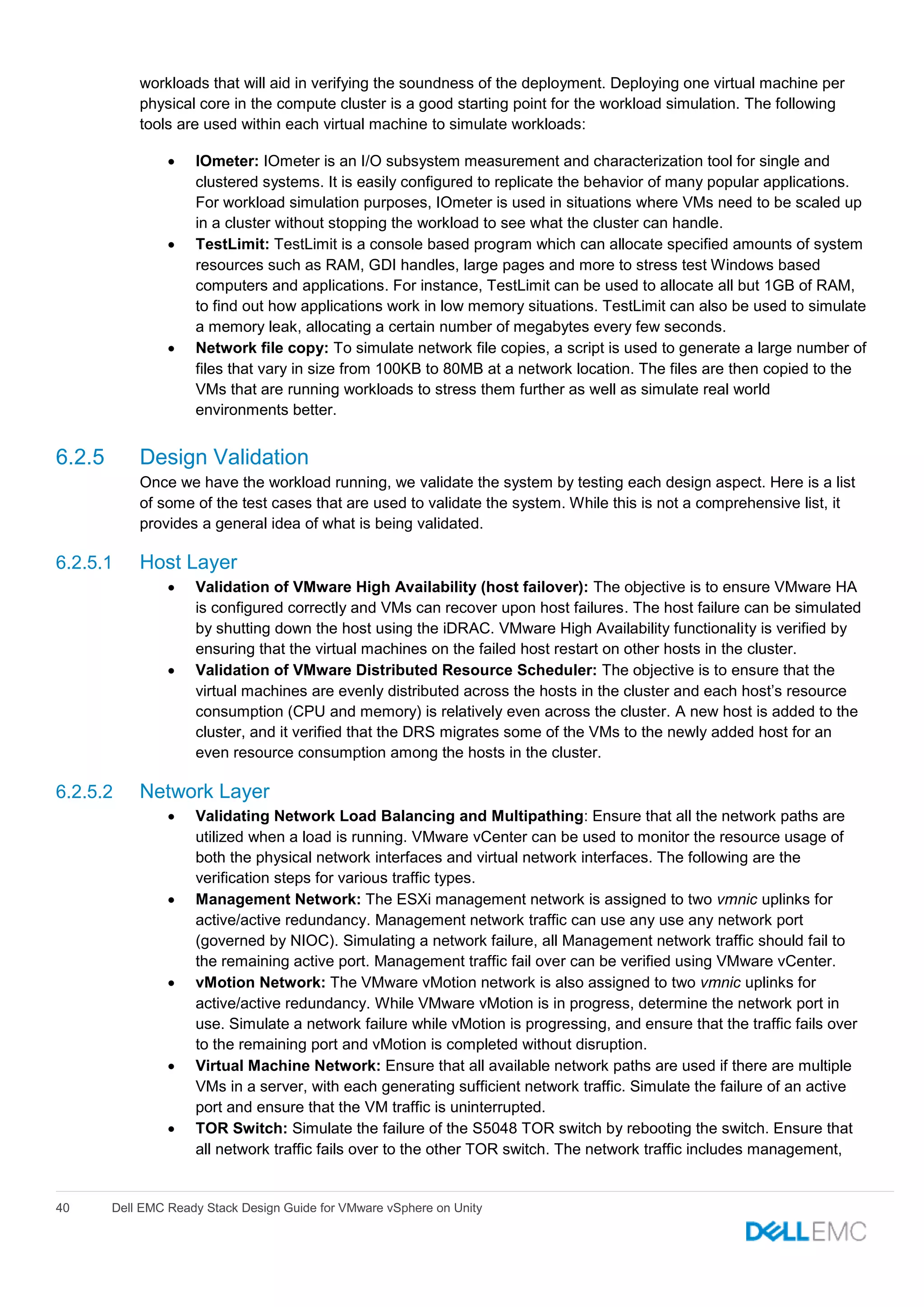 40 Dell EMC Ready Stack Design Guide for VMware vSphere on Unity
workloads that will aid in verifying the soundness of the deployment. Deploying one virtual machine per
physical core in the compute cluster is a good starting point for the workload simulation. The following
tools are used within each virtual machine to simulate workloads:
 IOmeter: IOmeter is an I/O subsystem measurement and characterization tool for single and
clustered systems. It is easily configured to replicate the behavior of many popular applications.
For workload simulation purposes, IOmeter is used in situations where VMs need to be scaled up
in a cluster without stopping the workload to see what the cluster can handle.
 TestLimit: TestLimit is a console based program which can allocate specified amounts of system
resources such as RAM, GDI handles, large pages and more to stress test Windows based
computers and applications. For instance, TestLimit can be used to allocate all but 1GB of RAM,
to find out how applications work in low memory situations. TestLimit can also be used to simulate
a memory leak, allocating a certain number of megabytes every few seconds.
 Network file copy: To simulate network file copies, a script is used to generate a large number of
files that vary in size from 100KB to 80MB at a network location. The files are then copied to the
VMs that are running workloads to stress them further as well as simulate real world
environments better.
6.2.5 Design Validation
Once we have the workload running, we validate the system by testing each design aspect. Here is a list
of some of the test cases that are used to validate the system. While this is not a comprehensive list, it
provides a general idea of what is being validated.
6.2.5.1 Host Layer
 Validation of VMware High Availability (host failover): The objective is to ensure VMware HA
is configured correctly and VMs can recover upon host failures. The host failure can be simulated
by shutting down the host using the iDRAC. VMware High Availability functionality is verified by
ensuring that the virtual machines on the failed host restart on other hosts in the cluster.
 Validation of VMware Distributed Resource Scheduler: The objective is to ensure that the
virtual machines are evenly distributed across the hosts in the cluster and each host’s resource
consumption (CPU and memory) is relatively even across the cluster. A new host is added to the
cluster, and it verified that the DRS migrates some of the VMs to the newly added host for an
even resource consumption among the hosts in the cluster.
6.2.5.2 Network Layer
 Validating Network Load Balancing and Multipathing: Ensure that all the network paths are
utilized when a load is running. VMware vCenter can be used to monitor the resource usage of
both the physical network interfaces and virtual network interfaces. The following are the
verification steps for various traffic types.
 Management Network: The ESXi management network is assigned to two vmnic uplinks for
active/active redundancy. Management network traffic can use any use any network port
(governed by NIOC). Simulating a network failure, all Management network traffic should fail to
the remaining active port. Management traffic fail over can be verified using VMware vCenter.
 vMotion Network: The VMware vMotion network is also assigned to two vmnic uplinks for
active/active redundancy. While VMware vMotion is in progress, determine the network port in
use. Simulate a network failure while vMotion is progressing, and ensure that the traffic fails over
to the remaining port and vMotion is completed without disruption.
 Virtual Machine Network: Ensure that all available network paths are used if there are multiple
VMs in a server, with each generating sufficient network traffic. Simulate the failure of an active
port and ensure that the VM traffic is uninterrupted.
 TOR Switch: Simulate the failure of the S5048 TOR switch by rebooting the switch. Ensure that
all network traffic fails over to the other TOR switch. The network traffic includes management,
 