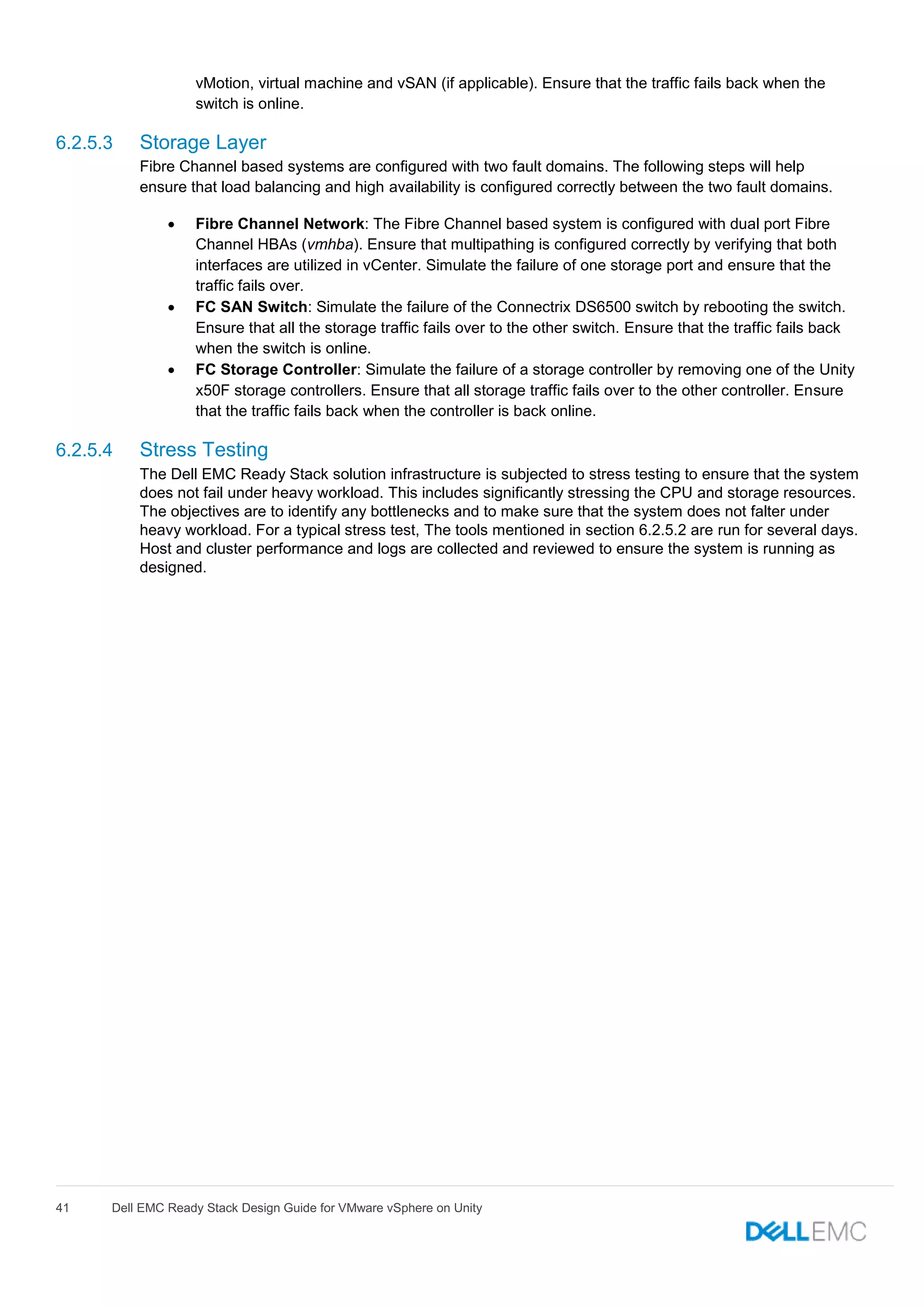 41 Dell EMC Ready Stack Design Guide for VMware vSphere on Unity
vMotion, virtual machine and vSAN (if applicable). Ensure that the traffic fails back when the
switch is online.
6.2.5.3 Storage Layer
Fibre Channel based systems are configured with two fault domains. The following steps will help
ensure that load balancing and high availability is configured correctly between the two fault domains.
 Fibre Channel Network: The Fibre Channel based system is configured with dual port Fibre
Channel HBAs (vmhba). Ensure that multipathing is configured correctly by verifying that both
interfaces are utilized in vCenter. Simulate the failure of one storage port and ensure that the
traffic fails over.
 FC SAN Switch: Simulate the failure of the Connectrix DS6500 switch by rebooting the switch.
Ensure that all the storage traffic fails over to the other switch. Ensure that the traffic fails back
when the switch is online.
 FC Storage Controller: Simulate the failure of a storage controller by removing one of the Unity
x50F storage controllers. Ensure that all storage traffic fails over to the other controller. Ensure
that the traffic fails back when the controller is back online.
6.2.5.4 Stress Testing
The Dell EMC Ready Stack solution infrastructure is subjected to stress testing to ensure that the system
does not fail under heavy workload. This includes significantly stressing the CPU and storage resources.
The objectives are to identify any bottlenecks and to make sure that the system does not falter under
heavy workload. For a typical stress test, The tools mentioned in section 6.2.5.2 are run for several days.
Host and cluster performance and logs are collected and reviewed to ensure the system is running as
designed.
 