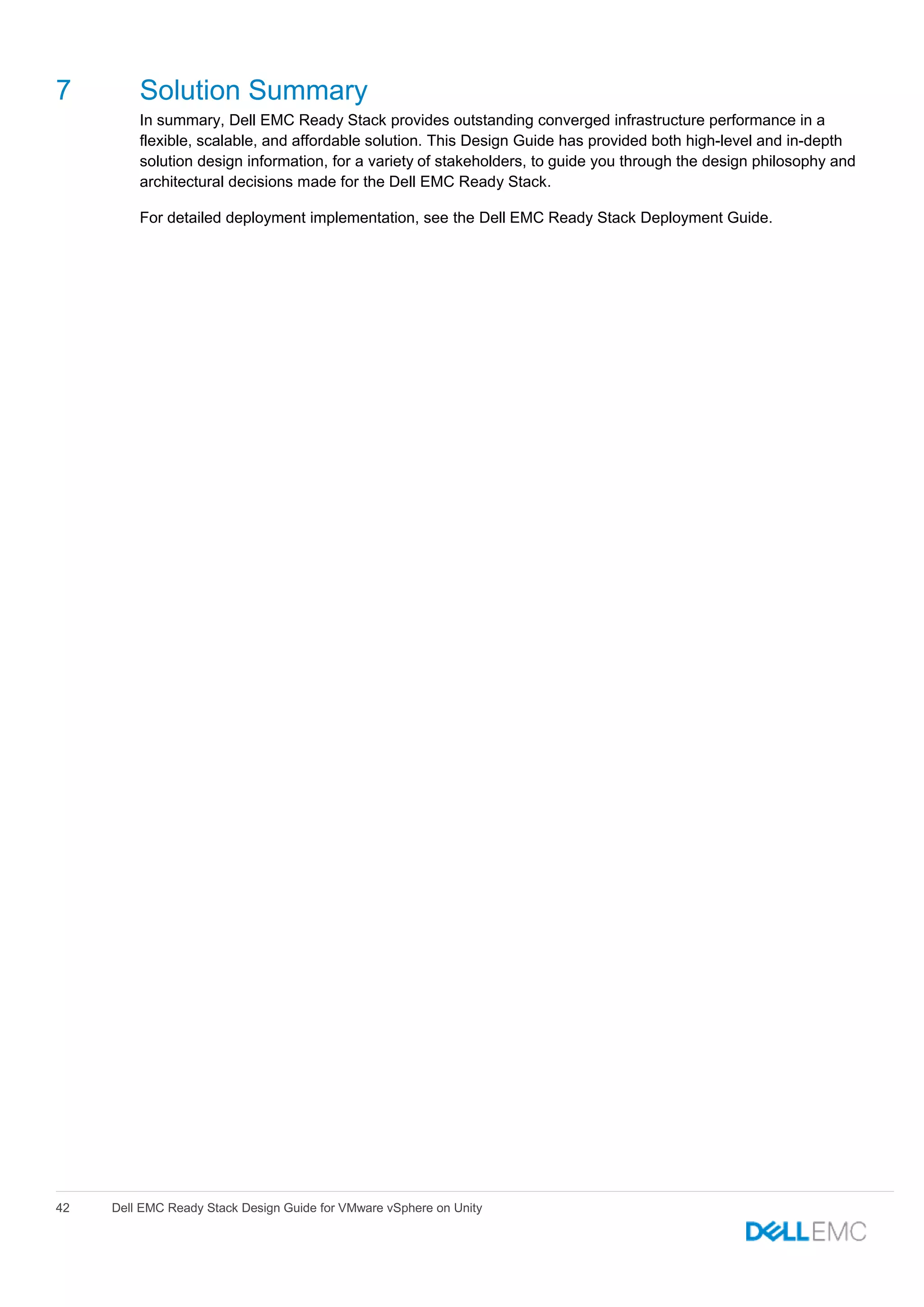 42 Dell EMC Ready Stack Design Guide for VMware vSphere on Unity
7 Solution Summary
In summary, Dell EMC Ready Stack provides outstanding converged infrastructure performance in a
flexible, scalable, and affordable solution. This Design Guide has provided both high-level and in-depth
solution design information, for a variety of stakeholders, to guide you through the design philosophy and
architectural decisions made for the Dell EMC Ready Stack.
For detailed deployment implementation, see the Dell EMC Ready Stack Deployment Guide.
 