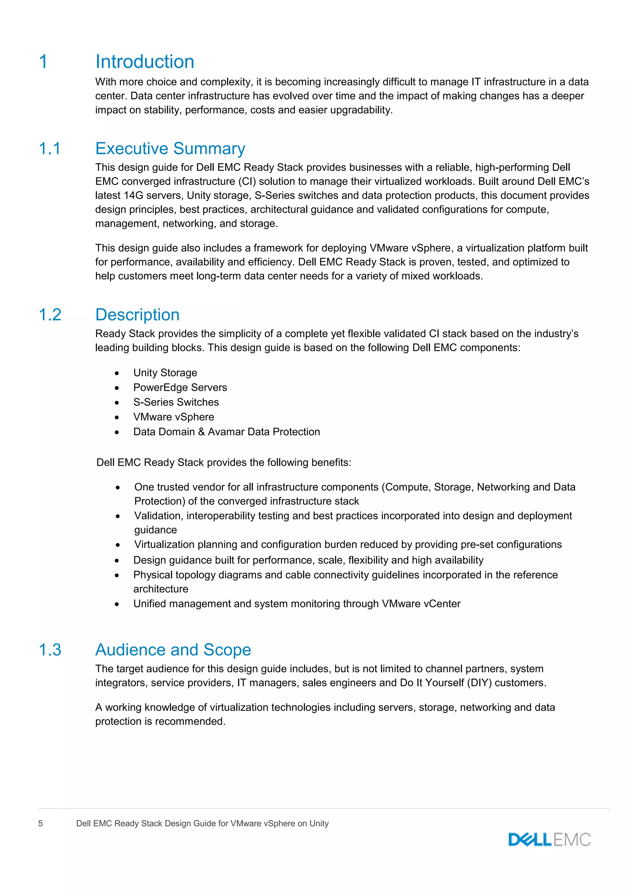 5 Dell EMC Ready Stack Design Guide for VMware vSphere on Unity
1 Introduction
With more choice and complexity, it is becoming increasingly difficult to manage IT infrastructure in a data
center. Data center infrastructure has evolved over time and the impact of making changes has a deeper
impact on stability, performance, costs and easier upgradability.
1.1 Executive Summary
This design guide for Dell EMC Ready Stack provides businesses with a reliable, high-performing Dell
EMC converged infrastructure (CI) solution to manage their virtualized workloads. Built around Dell EMC’s
latest 14G servers, Unity storage, S-Series switches and data protection products, this document provides
design principles, best practices, architectural guidance and validated configurations for compute,
management, networking, and storage.
This design guide also includes a framework for deploying VMware vSphere, a virtualization platform built
for performance, availability and efficiency. Dell EMC Ready Stack is proven, tested, and optimized to
help customers meet long-term data center needs for a variety of mixed workloads.
1.2 Description
Ready Stack provides the simplicity of a complete yet flexible validated CI stack based on the industry’s
leading building blocks. This design guide is based on the following Dell EMC components:
 Unity Storage
 PowerEdge Servers
 S-Series Switches
 VMware vSphere
 Data Domain & Avamar Data Protection
Dell EMC Ready Stack provides the following benefits:
 One trusted vendor for all infrastructure components (Compute, Storage, Networking and Data
Protection) of the converged infrastructure stack
 Validation, interoperability testing and best practices incorporated into design and deployment
guidance
 Virtualization planning and configuration burden reduced by providing pre-set configurations
 Design guidance built for performance, scale, flexibility and high availability
 Physical topology diagrams and cable connectivity guidelines incorporated in the reference
architecture
 Unified management and system monitoring through VMware vCenter
1.3 Audience and Scope
The target audience for this design guide includes, but is not limited to channel partners, system
integrators, service providers, IT managers, sales engineers and Do It Yourself (DIY) customers.
A working knowledge of virtualization technologies including servers, storage, networking and data
protection is recommended.
 