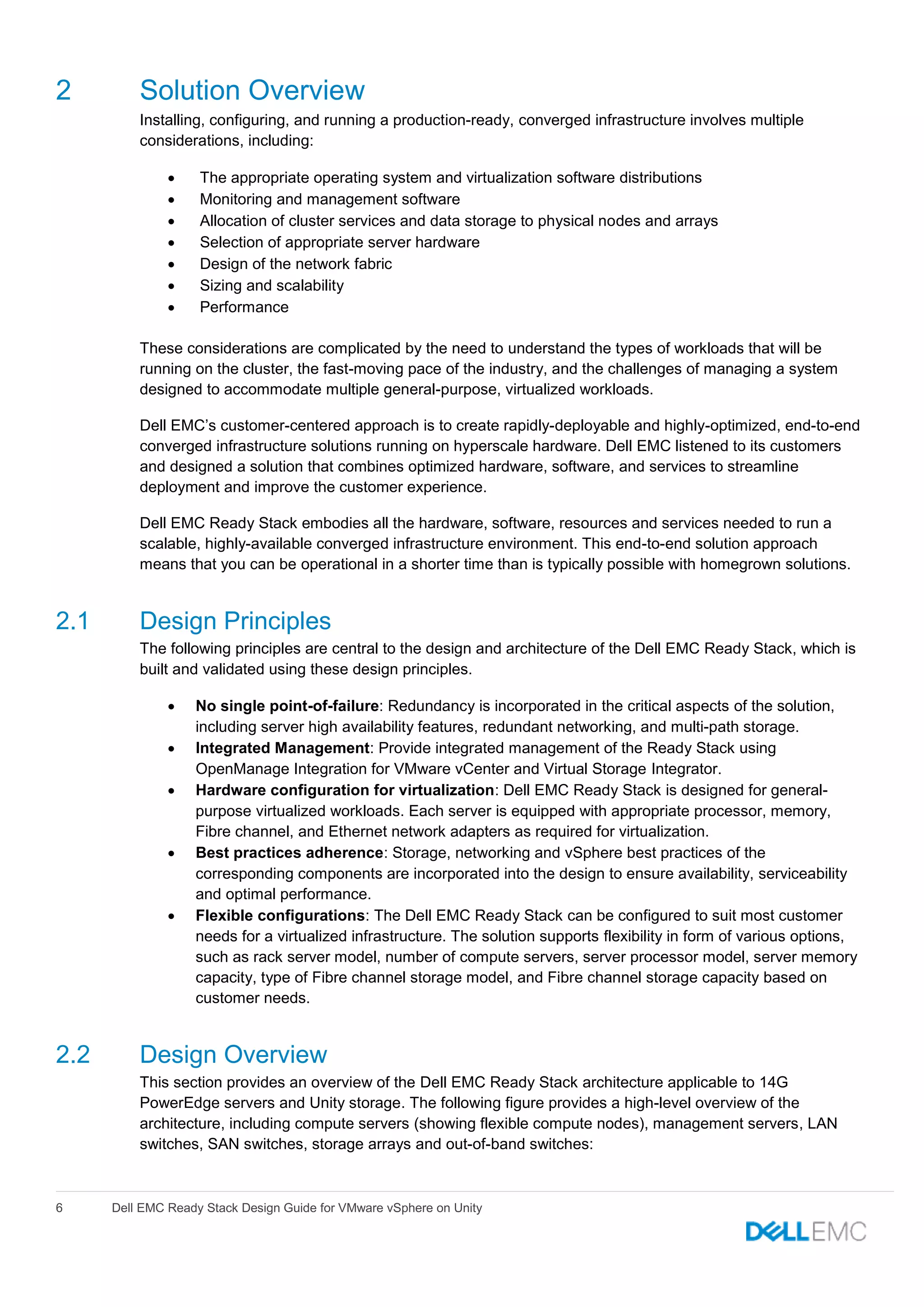 6 Dell EMC Ready Stack Design Guide for VMware vSphere on Unity
2 Solution Overview
Installing, configuring, and running a production-ready, converged infrastructure involves multiple
considerations, including:
 The appropriate operating system and virtualization software distributions
 Monitoring and management software
 Allocation of cluster services and data storage to physical nodes and arrays
 Selection of appropriate server hardware
 Design of the network fabric
 Sizing and scalability
 Performance
These considerations are complicated by the need to understand the types of workloads that will be
running on the cluster, the fast-moving pace of the industry, and the challenges of managing a system
designed to accommodate multiple general-purpose, virtualized workloads.
Dell EMC’s customer-centered approach is to create rapidly-deployable and highly-optimized, end-to-end
converged infrastructure solutions running on hyperscale hardware. Dell EMC listened to its customers
and designed a solution that combines optimized hardware, software, and services to streamline
deployment and improve the customer experience.
Dell EMC Ready Stack embodies all the hardware, software, resources and services needed to run a
scalable, highly-available converged infrastructure environment. This end-to-end solution approach
means that you can be operational in a shorter time than is typically possible with homegrown solutions.
2.1 Design Principles
The following principles are central to the design and architecture of the Dell EMC Ready Stack, which is
built and validated using these design principles.
 No single point-of-failure: Redundancy is incorporated in the critical aspects of the solution,
including server high availability features, redundant networking, and multi-path storage.
 Integrated Management: Provide integrated management of the Ready Stack using
OpenManage Integration for VMware vCenter and Virtual Storage Integrator.
 Hardware configuration for virtualization: Dell EMC Ready Stack is designed for general-
purpose virtualized workloads. Each server is equipped with appropriate processor, memory,
Fibre channel, and Ethernet network adapters as required for virtualization.
 Best practices adherence: Storage, networking and vSphere best practices of the
corresponding components are incorporated into the design to ensure availability, serviceability
and optimal performance.
 Flexible configurations: The Dell EMC Ready Stack can be configured to suit most customer
needs for a virtualized infrastructure. The solution supports flexibility in form of various options,
such as rack server model, number of compute servers, server processor model, server memory
capacity, type of Fibre channel storage model, and Fibre channel storage capacity based on
customer needs.
2.2 Design Overview
This section provides an overview of the Dell EMC Ready Stack architecture applicable to 14G
PowerEdge servers and Unity storage. The following figure provides a high-level overview of the
architecture, including compute servers (showing flexible compute nodes), management servers, LAN
switches, SAN switches, storage arrays and out-of-band switches:
 