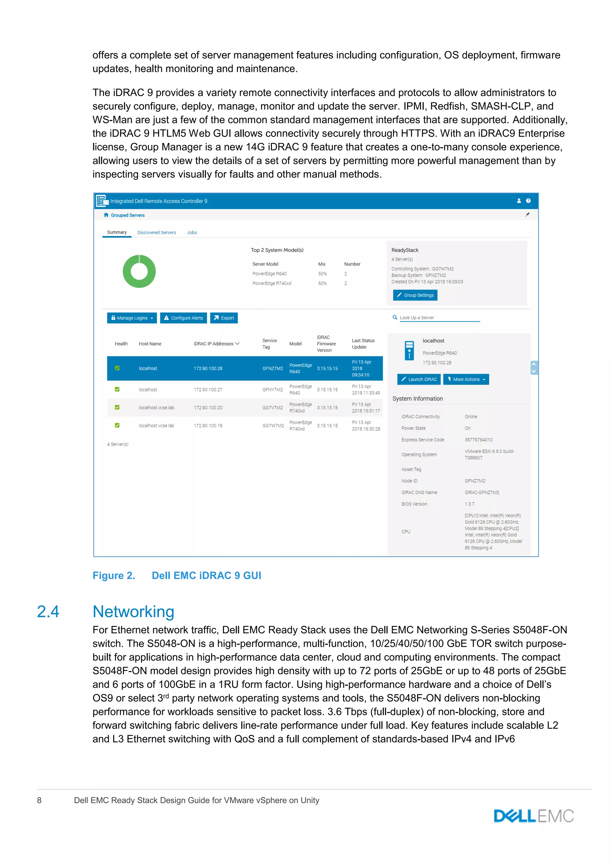 8 Dell EMC Ready Stack Design Guide for VMware vSphere on Unity
offers a complete set of server management features including configuration, OS deployment, firmware
updates, health monitoring and maintenance.
The iDRAC 9 provides a variety remote connectivity interfaces and protocols to allow administrators to
securely configure, deploy, manage, monitor and update the server. IPMI, Redfish, SMASH-CLP, and
WS-Man are just a few of the common standard management interfaces that are supported. Additionally,
the iDRAC 9 HTLM5 Web GUI allows connectivity securely through HTTPS. With an iDRAC9 Enterprise
license, Group Manager is a new 14G iDRAC 9 feature that creates a one-to-many console experience,
allowing users to view the details of a set of servers by permitting more powerful management than by
inspecting servers visually for faults and other manual methods.
Figure 2. Dell EMC iDRAC 9 GUI
2.4 Networking
For Ethernet network traffic, Dell EMC Ready Stack uses the Dell EMC Networking S-Series S5048F-ON
switch. The S5048-ON is a high-performance, multi-function, 10/25/40/50/100 GbE TOR switch purpose-
built for applications in high-performance data center, cloud and computing environments. The compact
S5048F-ON model design provides high density with up to 72 ports of 25GbE or up to 48 ports of 25GbE
and 6 ports of 100GbE in a 1RU form factor. Using high-performance hardware and a choice of Dell’s
OS9 or select 3rd party network operating systems and tools, the S5048F-ON delivers non-blocking
performance for workloads sensitive to packet loss. 3.6 Tbps (full-duplex) of non-blocking, store and
forward switching fabric delivers line-rate performance under full load. Key features include scalable L2
and L3 Ethernet switching with QoS and a full complement of standards-based IPv4 and IPv6
 
