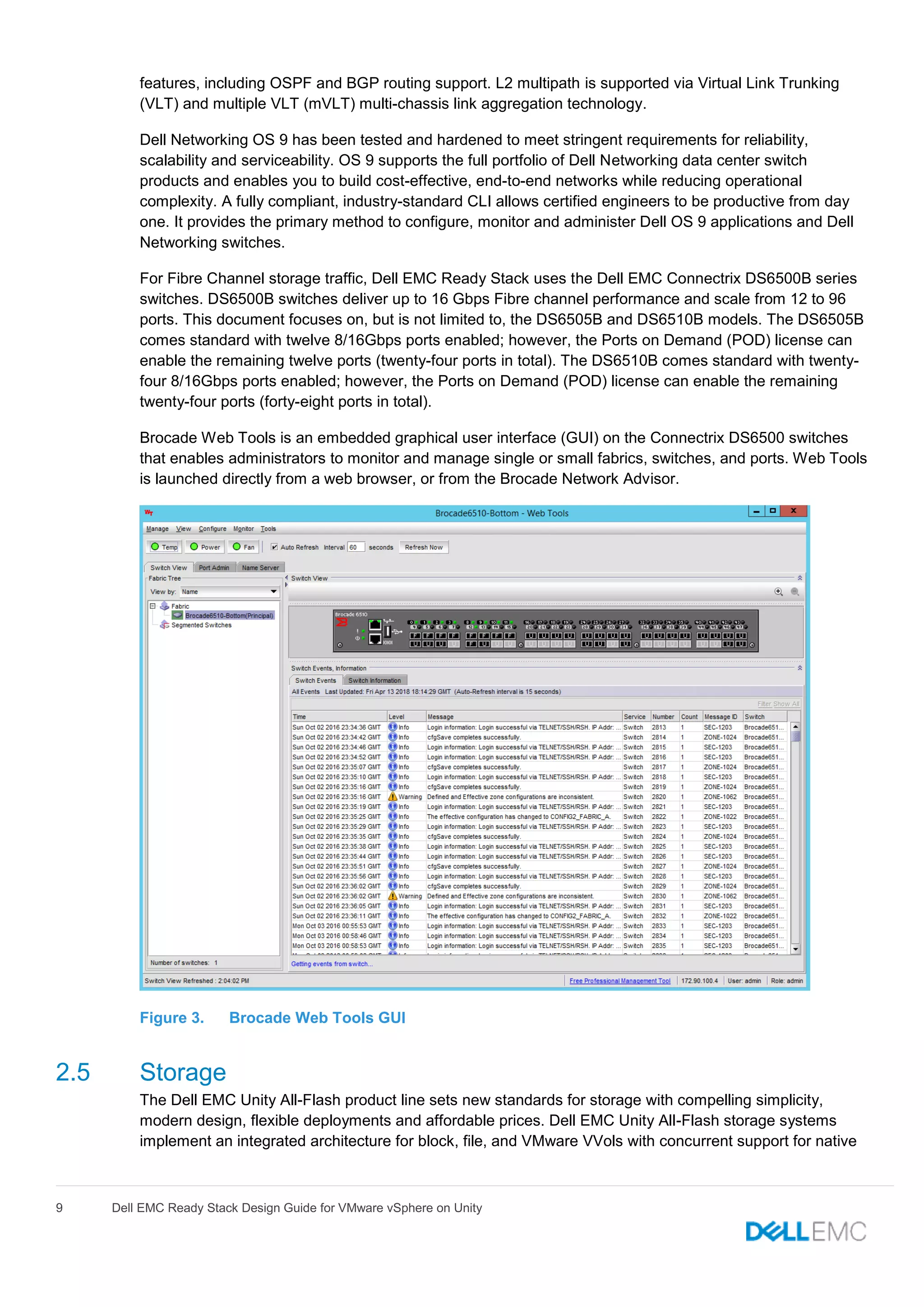 9 Dell EMC Ready Stack Design Guide for VMware vSphere on Unity
features, including OSPF and BGP routing support. L2 multipath is supported via Virtual Link Trunking
(VLT) and multiple VLT (mVLT) multi-chassis link aggregation technology.
Dell Networking OS 9 has been tested and hardened to meet stringent requirements for reliability,
scalability and serviceability. OS 9 supports the full portfolio of Dell Networking data center switch
products and enables you to build cost-effective, end-to-end networks while reducing operational
complexity. A fully compliant, industry-standard CLI allows certified engineers to be productive from day
one. It provides the primary method to configure, monitor and administer Dell OS 9 applications and Dell
Networking switches.
For Fibre Channel storage traffic, Dell EMC Ready Stack uses the Dell EMC Connectrix DS6500B series
switches. DS6500B switches deliver up to 16 Gbps Fibre channel performance and scale from 12 to 96
ports. This document focuses on, but is not limited to, the DS6505B and DS6510B models. The DS6505B
comes standard with twelve 8/16Gbps ports enabled; however, the Ports on Demand (POD) license can
enable the remaining twelve ports (twenty-four ports in total). The DS6510B comes standard with twenty-
four 8/16Gbps ports enabled; however, the Ports on Demand (POD) license can enable the remaining
twenty-four ports (forty-eight ports in total).
Brocade Web Tools is an embedded graphical user interface (GUI) on the Connectrix DS6500 switches
that enables administrators to monitor and manage single or small fabrics, switches, and ports. Web Tools
is launched directly from a web browser, or from the Brocade Network Advisor.
Figure 3. Brocade Web Tools GUI
2.5 Storage
The Dell EMC Unity All-Flash product line sets new standards for storage with compelling simplicity,
modern design, flexible deployments and affordable prices. Dell EMC Unity All-Flash storage systems
implement an integrated architecture for block, file, and VMware VVols with concurrent support for native
 