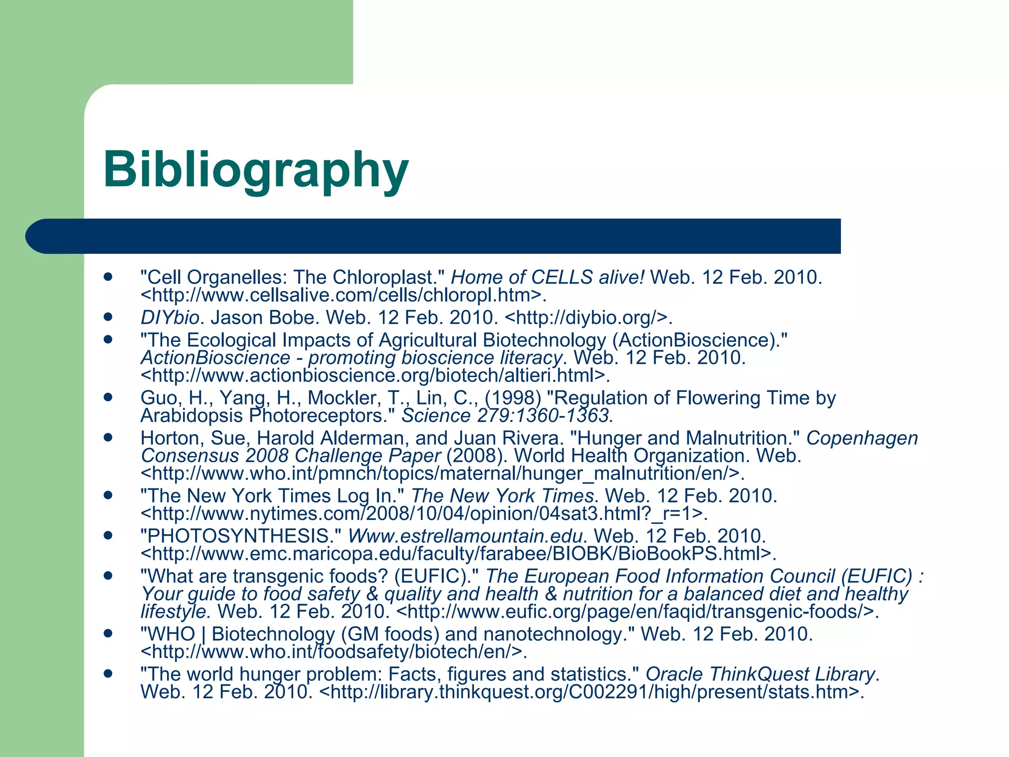 Bibliography "Cell Organelles: The Chloroplast."  Home of CELLS alive!  Web. 12 Feb. 2010. <http://www.cellsalive.com/cells/chloropl.htm>. DIYbio . Jason Bobe. Web. 12 Feb. 2010. <http://diybio.org/>. "The Ecological Impacts of Agricultural Biotechnology (ActionBioscience)."  ActionBioscience - promoting bioscience literacy . Web. 12 Feb. 2010. <http://www.actionbioscience.org/biotech/altieri.html>. Guo, H., Yang, H., Mockler, T., Lin, C., (1998) "Regulation of Flowering Time by Arabidopsis Photoreceptors."  Science  279:1360-1363. Horton, Sue, Harold Alderman, and Juan Rivera. "Hunger and Malnutrition."  Copenhagen Consensus 2008 Challenge Paper  (2008). World Health Organization. Web. <http://www.who.int/pmnch/topics/maternal/hunger_malnutrition/en/>. "The New York Times Log In."  The New York Times . Web. 12 Feb. 2010. <http://www.nytimes.com/2008/10/04/opinion/04sat3.html?_r=1>. "PHOTOSYNTHESIS."  Www.estrellamountain.edu . Web. 12 Feb. 2010. <http://www.emc.maricopa.edu/faculty/farabee/BIOBK/BioBookPS.html>. "What are transgenic foods? (EUFIC)."  The European Food Information Council (EUFIC) : Your guide to food safety & quality and health & nutrition for a balanced diet and healthy lifestyle.  Web. 12 Feb. 2010. <http://www.eufic.org/page/en/faqid/transgenic-foods/>.  "WHO | Biotechnology (GM foods) and nanotechnology." Web. 12 Feb. 2010. <http://www.who.int/foodsafety/biotech/en/>. "The world hunger problem: Facts, figures and statistics."  Oracle ThinkQuest Library . Web. 12 Feb. 2010. <http://library.thinkquest.org/C002291/high/present/stats.htm>. 