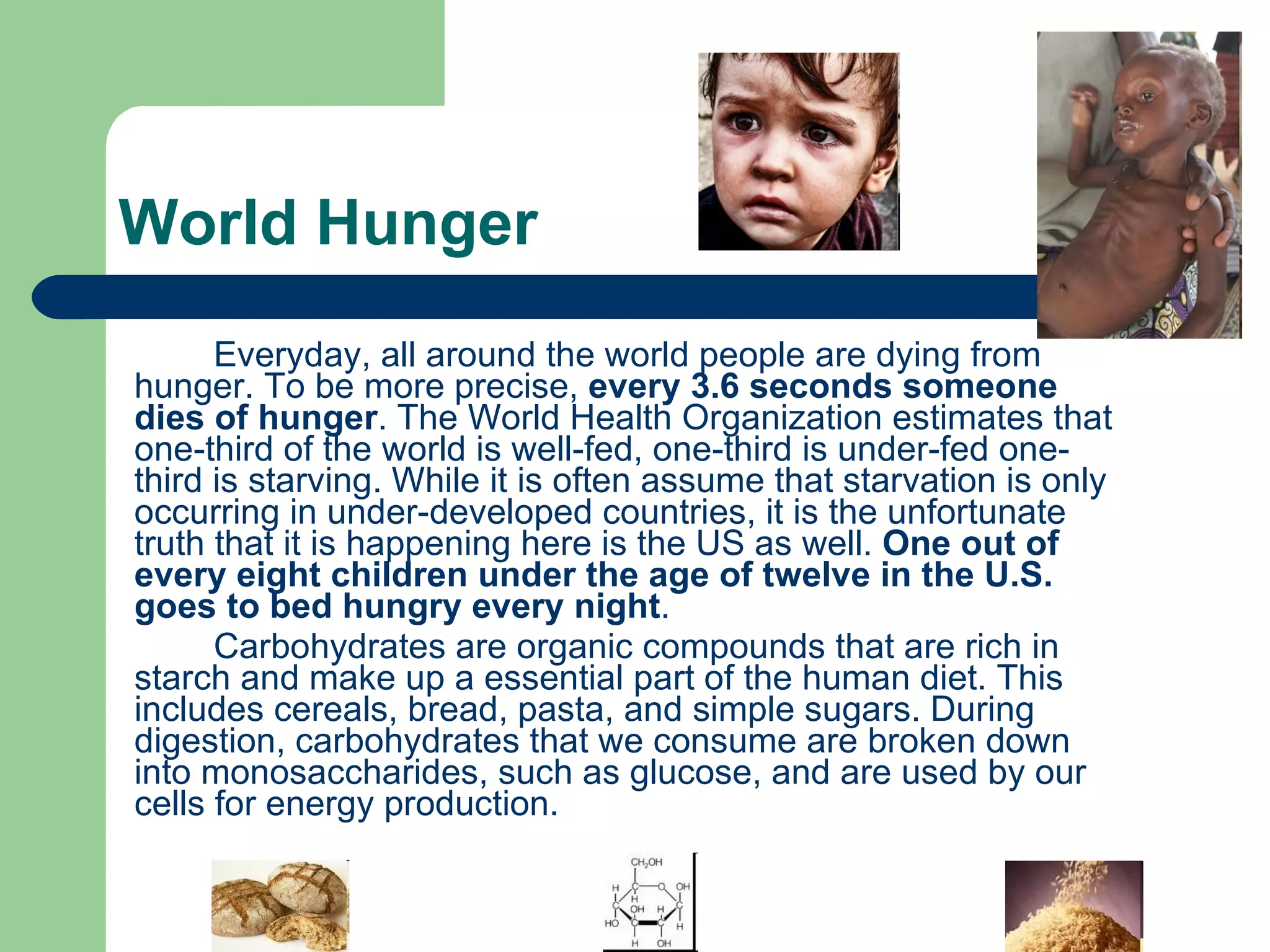 World Hunger Everyday, all around the world people are dying from hunger. To be more precise,  every 3.6 seconds someone dies of hunger . The World Health Organization estimates that one-third of the world is well-fed, one-third is under-fed one-third is starving. While it is often assume that starvation is only occurring in under-developed countries, it is the unfortunate truth that it is happening here is the US as well.  One out of every eight children under the age of twelve in the U.S. goes to bed hungry every night . Carbohydrates are organic compounds that are rich in starch and make up a essential part of the human diet. This includes cereals, bread, pasta, and simple sugars. During digestion, carbohydrates that we consume are broken down into monosaccharides, such as glucose, and are used by our cells for energy production.  