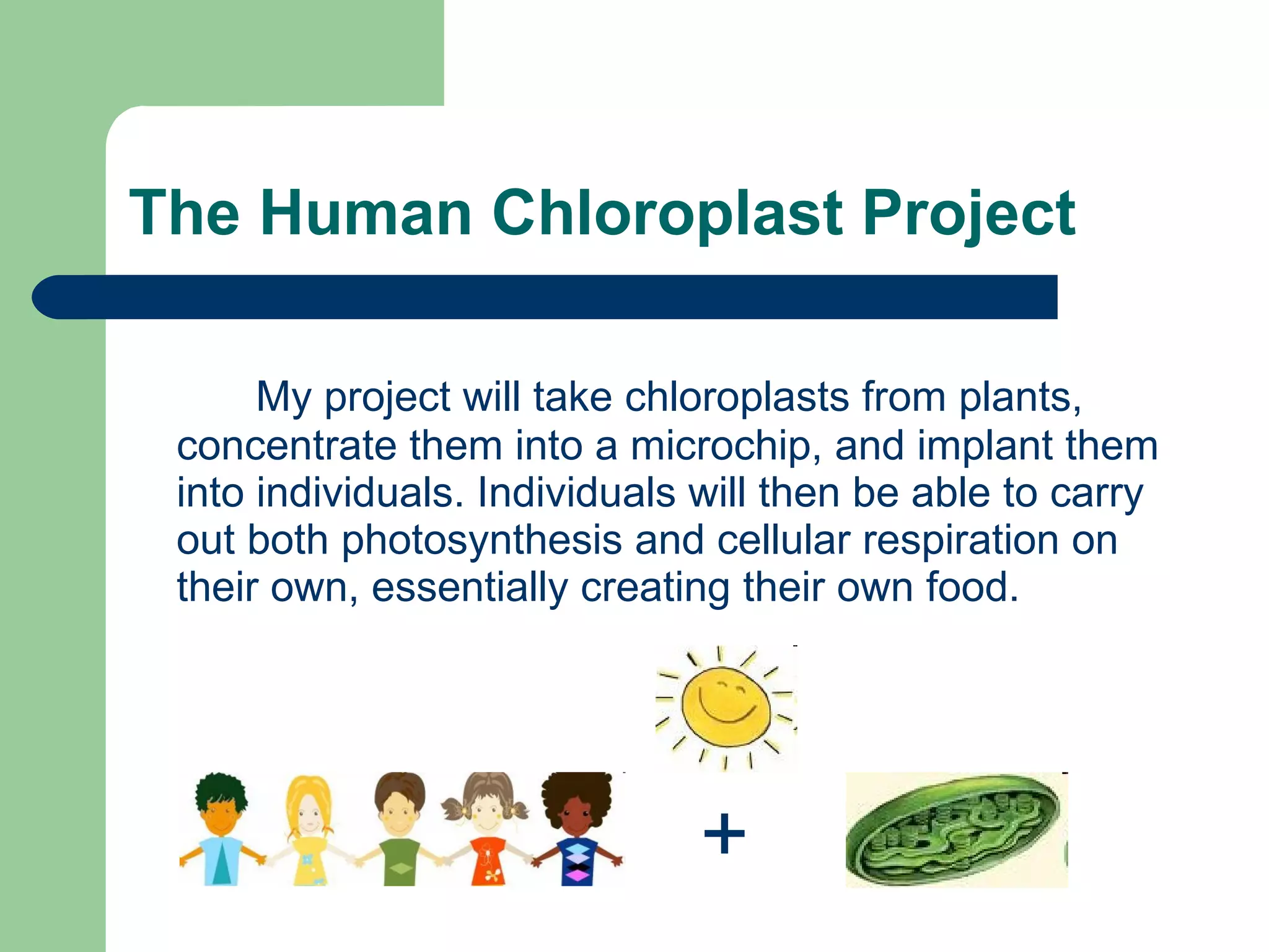 The Human Chloroplast Project My project will take chloroplasts from plants, concentrate them into a microchip, and implant them into individuals. Individuals will then be able to carry out both photosynthesis and cellular respiration on their own, essentially creating their own food. + 