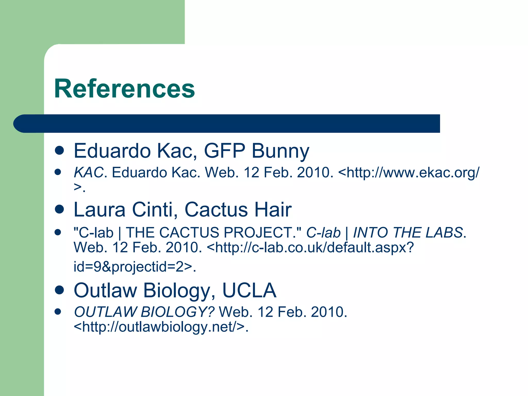 References Eduardo Kac, GFP Bunny KAC . Eduardo Kac. Web. 12 Feb. 2010. <http://www.ekac.org/>. Laura Cinti, Cactus Hair "C-lab | THE CACTUS PROJECT."  C-lab | INTO THE LABS . Web. 12 Feb. 2010. <http://c-lab.co.uk/default.aspx?id=9&projectid=2>.   Outlaw Biology, UCLA OUTLAW BIOLOGY?  Web. 12 Feb. 2010. <http://outlawbiology.net/>. 