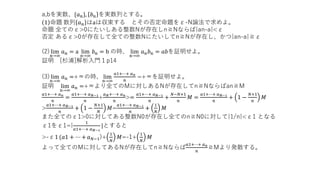 a,bを実数、{𝑎 𝑛}, 𝑏 𝑛 を実数列とする。
1 命題 数列 𝑎 𝑛 はaは収束する とその否定命題をε-N論法で求めよ。
命題 全てのε>0にたいしある整数Nが存在しn≧Nならば|an-a|<ε
否定 あるε>0が存在して全ての整数Nにたいしてn≧Nが存在し、かつ|an-a|≧ε
(2) lim
n→∞
𝑎 𝑛 = a lim
n→∞
𝑏 𝑛 = b の時、 lim
n→∞
𝑎 𝑛 𝑏 𝑛 = 𝑎𝑏を証明せよ。
証明 [杉浦]解析入門１p14
(3) lim
n→∞
𝑎 𝑛 =+∞の時、 lim
n→∞
𝑎1+⋯+ 𝑎 𝑛
𝑛
=+∞を証明せよ。
証明 lim
n→∞
𝑎 𝑛 =+∞より全てのMに対しあるNが存在してn≧Nならばan≧M
𝑎1+⋯+ 𝑎 𝑛
𝑛
=
𝑎1+⋯+ 𝑎 𝑁−1
𝑛
+
𝑎 𝑁+⋯+ 𝑎 𝑛
𝑛
>=
𝑎1+⋯+ 𝑎 𝑁−1
𝑛
+
𝑁−𝑁+1
𝑛
𝑀 =
𝑎1+⋯+ 𝑎 𝑁−1
𝑛
+ 1 −
𝑁+1
𝑛
𝑀
>
𝑎1+⋯+ 𝑎 𝑁−1
𝑛
+ 1 −
𝑁+1
𝑁
𝑀=
𝑎1+⋯+ 𝑎 𝑁−1
𝑛
+
1
𝑁
𝑀
また全てのε1>0に対してある整数N0が存在し全てのn≧N0に対して|1/n|<ε1 となる
ε1をε1=|
1
𝑎1+⋯+ 𝑎 𝑁−1
|とすると
>-ε1 (𝑎1 + ⋯ + 𝑎 𝑁−1)+
1
𝑁
𝑀=-1+
1
𝑁
𝑀
よって全てのMに対してあるNが存在してn≧Nならば
𝑎1+⋯+ 𝑎 𝑛
𝑛
≧Mより発散する。
 