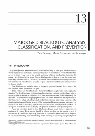 13
MAJOR GRID BLACKOUTS: ANALYSIS,
CLASSIFICATION, AND PREVENTION
Yvon Besanger, Mircea Eremia, and Nikolai Voropai
13.1 INTRODUCTION
The power system's operators have to ensure the security of their grid and to transport
stable energy to the customers. However, thousands of disturbances occur in the modem
power systems every year in the world, and some of them can lead to blackouts. Of
course, we all heard about some famous blackouts in medias or in the literature, and
everybody knows what it is a blackout. Moreover, some of us have already experienced it
(several times?). Nevertheless, let us try to give a definition and/or some characteristics
to fix our minds.
First, blackouts are major incidents in the power systems. It sounds like evidence. We
can also talk about generalized outages.
Then, we may say that a blackout is characterized by its geographical scale, depth, and
duration. The depth is related to the number of not supplied customers, or in other words, to
the geographical density of customers. It is then related to the load that is lost during the
incident. The combination of geographical scale and depth determines the importance of
the blackout: we often talk about small-scale blackouts and large-scale blackouts. The
duration directly quantifies the severity of the incident and its consequences, particularly in
terms of cost, which can be very high (several billions dollars for a large-scale blackout). It
also gives indications on the difficulty for operators to restore their power system.
Next, an important point is that blackouts always result from a succession of
conjunctural events. These events should be almost anodyne on the power system if
they should be considered separately. However, in a particular operation context, they can
be linked unfortunately from an initiating event, resulting in cascading outages of power
Handbook ofElectrical Power System Dynamics: Modeling, Stability, and Control. Edited by Mircea Eremia and
Mohammad Shahidehpour.
© 201 3 by The Institute of Electrical and Electronics Engineers, Inc. Published 201 3 by John Wiley & Sons, Inc.
789
 