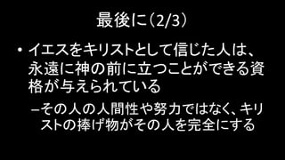 最後に（2/3）
• イエスをキリストとして信じた人は、
永遠に神の前に立つことができる資
格が与えられている
–その人の人間性や努力ではなく、キリ
ストの捧げ物がその人を完全にする
 