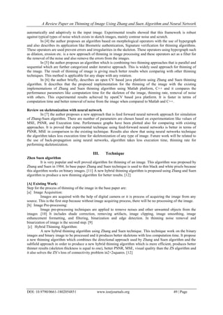 A Review Paper on Thinning of Image Using Zhang and Suen Algorithm and Neural Network
DOI: 10.9790/0661-1802054851 www.iosrjournals.org 49 | Page
automatically and adaptively to the input image. Experimental results showed that this framework is robust
against typical types of noise which exists in sketch images, mainly contour noise and scratch.
In [4] the author proposes an algorithm based on morphological operators with the use of hypergraph
and also describes its application like Biometric authentication, Signature verification for thinning algorithms.
These operators are used prevent errors and irregularities in the skeleton. These operators using hypergraph such
as dilation, erosion etc. is a new approach of thinning in image processing and these operators act as a filter for
the removal of the noise and also remove the errors from the images.
In [5] the author proposes an algorithm which is combining two thinning approaches that is parallel and
sequential which are further categorized under iterative approach. This is widely used approach for thinning of
the image. The result of thinning of image is giving much better results when comparing with other thinning
techniques. This method is applicable for any shape with any rotation.
In [6] the author briefly, describes an open CV based java platform using Zhang and Suen thinning
algorithm. It describes that the proposed implementation for the thinning of the image with the existing
implementations of Zhang and Suen thinning algorithm using Matlab platform, C++ and it compares the
performance parameters like computation time for the skeleton of the image, thinning rate, removal of noise
with others. This experimental results achieved by openCV based java platform. It is faster in terms of
computation time and better removal of noise from the image when compared to Matlab and C++.
Review on skeletonization with neural network
In [7] the author proposes a new approach that is feed forward neural network approach for simulation
of Zhang-Suen algorithm. There are number of parameters are chosen based on experimentation like values of
MSE, PSNR, and Execution time. Performance graphs have been plotted also for comparing with existing
approaches. It is proved that experimental technique using feed-forward neural networks is better in terms of
PSNR, MSE in comparison to the existing technique. Results also show that using neural networks technique
the algorithm takes less execution time for skeletonization of any type of image. Future work will be related to
the use of back-propagation using neural networks, algorithm takes less execution time, thinning rate for
performing skeletonization.
III. Technique
Zhen Suen algorithm
It is very popular and well proved algorithm for thinning of an image. This algorithm was proposed by
Zhang and Suen in 1984. In base paper Zhang and Suen technique is used to thin black and white pixels because
this algorithm works on binary images. [11] A new hybrid thinning algorithm is proposed using Zhang and Suen
algorithm to produce a new thinning algorithm for better results. [12]
[A] Existing Work:
Step for the process of thinning of the image in the base paper are:
[a] Image Acquisition:
Images are acquired with the help of digital camera or it is process of acquiring the image from any
source. This is the first step because without image acquiring process, there will be no processing of the image.
[b] Image Pre-processing:
Image pre-processing techniques are applied to remove noises and other unwanted objects from the
images .[10] It includes shade correction, removing artifacts, image clipping, image smoothing, image
enhancement formatting, and filtering, binarization and edge detection. In thinning noise removal and
binarization of image is the second step. [9]
[c] Hybrid Thinning Algorithm:
A new hybrid thinning algorithm using Zhang and Suen technique. This technique work on the binary
images and binary image to be processed and it produces better skeletons with less computation time. It propose
a new thinning algorithm which combines the directional approach used by Zhang and Suen algorithm and the
subfield approach in order to produce a new hybrid thinning algorithm which is more efficient, produces better
thinner results (skeleton thickness is equal to one), better PSNR, MSE, visual quality than the ZS algorithm and
it also solves the ZS’s loss of connectivity problem in2×2squares. [12]
 