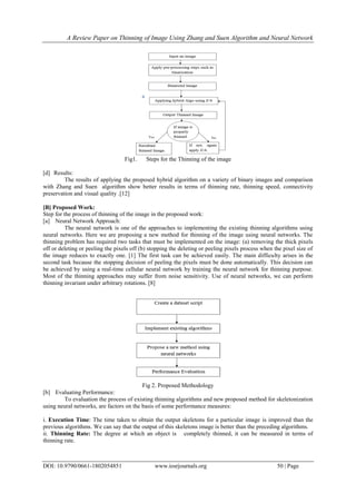 A Review Paper on Thinning of Image Using Zhang and Suen Algorithm and Neural Network
DOI: 10.9790/0661-1802054851 www.iosrjournals.org 50 | Page
Fig1. Steps for the Thinning of the image
[d] Results:
The results of applying the proposed hybrid algorithm on a variety of binary images and comparison
with Zhang and Suen algorithm show better results in terms of thinning rate, thinning speed, connectivity
preservation and visual quality .[12]
[B] Proposed Work:
Step for the process of thinning of the image in the proposed work:
[a] Neural Network Approach:
The neural network is one of the approaches to implementing the existing thinning algorithms using
neural networks. Here we are proposing a new method for thinning of the image using neural networks. The
thinning problem has required two tasks that must be implemented on the image: (a) removing the thick pixels
off or deleting or peeling the pixels off (b) stopping the deleting or peeling pixels process when the pixel size of
the image reduces to exactly one. [1] The first task can be achieved easily. The main difficulty arises in the
second task because the stopping decision of peeling the pixels must be done automatically. This decision can
be achieved by using a real-time cellular neural network by training the neural network for thinning purpose.
Most of the thinning approaches may suffer from noise sensitivity. Use of neural networks, we can perform
thinning invariant under arbitrary rotations. [8]
Fig 2. Proposed Methodology
[b] Evaluating Performance:
To evaluation the process of existing thinning algorithms and new proposed method for skeletonization
using neural networks, are factors on the basis of some performance measures:
i. Execution Time: The time taken to obtain the output skeletons for a particular image is improved than the
previous algorithms. We can say that the output of this skeletons image is better than the preceding algorithms.
ii. Thinning Rate: The degree at which an object is completely thinned, it can be measured in terms of
thinning rate.
 