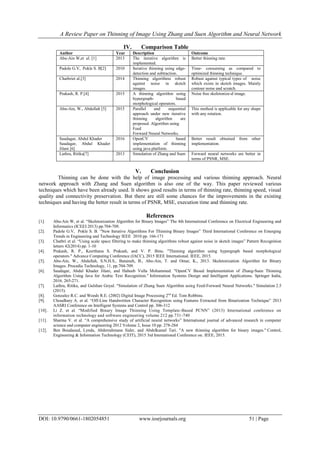 A Review Paper on Thinning of Image Using Zhang and Suen Algorithm and Neural Network
DOI: 10.9790/0661-1802054851 www.iosrjournals.org 51 | Page
IV. Comparison Table
Author Year Description Outcome
Abu-Ain W,et al. [1] 2013 The iterative algorithm is
implemented.
Better thinning rate.
Padole G.V, Pokle S. B[2] 2010 Iterative thinning using edge-
detection and subtraction.
Time- consuming as compared to
optimized thinning technique.
Chatbriet al.[3] 2014 Thinning algorithms robust
against noise in sketch
images.
Robust against typical types of noise
which exists in sketch images. Mainly
contour noise and scratch.
Prakash, R. P.[4] 2015 A thinning algorithm using
hypergraph- based
morphological operators.
Noise free skeletonize-d image.
Abu-Ain, W., Abdullah [5] 2015 Parallel and sequential
approach under new iterative
thinning algorithm are
proposed. Algorithm using
Feed
Forward Neural Networks.
This method is applicable for any shape
with any rotation.
Saudagar, Abdul Khader
Saudagar, Abdul Khader
Jilani [6]
2016 OpenCV based
implementation of thinning
using java platform.
Better result obtained from other
implementation.
Luthra, Ritika[7] 2013 Simulation of Zhang and Suen Forward neural networks are better in
terms of PSNR, MSE.
V. Conclusion
Thinning can be done with the help of image processing and various thinning approach. Neural
network approach with Zhang and Suen algorithm is also one of the way. This paper reviewed various
techniques which have been already used. It shows good results in terms of thinning rate, thinning speed, visual
quality and connectivity preservation. But there are still some chances for the improvements in the existing
techniques and having the better result in terms of PSNR, MSE, execution time and thinning rate.
References
[1]. Abu-Ain W, et al. “Skeletonization Algorithm for Binary Images” The 4th International Conference on Electrical Engineering and
Informatics (ICEEI 2013) pp.704-709.
[2]. Padole G.V, Pokle S. B. “New Iterative Algorithms For Thinning Binary Images” Third International Conference on Emerging
Trends in Engineering and Technology IEEE 2010 pp. 166-171
[3]. Chatbri et al. “Using scale space filtering to make thinning algorithms robust against noise in sketch images” Pattern Recognition
letters 42(2014) pp. 1-10
[4]. Prakash, R. P., Keerthana S. Prakash, and V. P. Binu. "Thinning algorithm using hypergraph based morphological
operators." Advance Computing Conference (IACC), 2015 IEEE International. IEEE, 2015.
[5]. Abu-Ain, W., Abdullah, S.N.H.S., Bataineh, B., Abu-Ain, T. and Omar, K., 2013. Skeletonization Algorithm for Binary
Images. Procedia Technology, 11, pp.704-709.
[6]. Saudagar, Abdul Khader Jilani, and Habeeb Vulla Mohammed. "OpenCV Based Implementation of Zhang-Suen Thinning
Algorithm Using Java for Arabic Text Recognition." Information Systems Design and Intelligent Applications. Springer India,
2016. 265-271.
[7]. Luthra, Ritika, and Gulshan Goyal. "Simulation of Zhang Suen Algorithm using Feed-Forward Neural Networks." Simulation 2.5
(2015).
[8]. Gonzalez R.C. and Woods R.E. (2002) Digital Image Processing 2nd
Ed. Tom Robbins.
[9]. Choudhary A. et al. “Off-Line Handwritten Character Recognition using Features Extracted from Binarization Technique” 2013
AASRI Conference on Intelligent Systems and Control pp. 306-312
[10]. Li Z. et al. “Modified Binary Image Thinning Using Template-Based PCNN” (2013) International conference on
information technology and software engineering volume 212 pp.731-740
[11]. Sharma V. et al. “A comprehensive study of artificial neural networks” International journal of advanced research in computer
science and computer engineering 2012 Volume 2, Issue 10 pp. 278-284
[12]. Ben Boudaoud, Lynda, Abderrahmane Sider, and Abdelkamel Tari. "A new thinning algorithm for binary images." Control,
Engineering & Information Technology (CEIT), 2015 3rd International Conference on. IEEE, 2015.
 