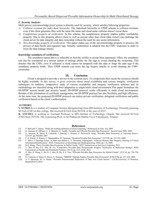 Personality Based Dispersed Provable Information Ownership In Multi Distributed Storage
DOI: 10.9790/0661-1803035056 www.iosrjournals.org 56 | Page
C. Security Analysis:
Multi-prover zero-knowledge proof system is directly used for security, which satisfies following properties:
1) Collision resistant for index-hash hierarchy: The indexhash hierarchy in CPDP scheme is collision resistant,
even if the client generates files with the same file name and cloud name collision doesn’t occur there.
2) Completeness property of verification: In this scheme, the completeness property implies public verifiability
property. Due to this property allows client as well as anyone other than client (data owner) can challenge the
cloud server for data integrity and data ownership without the need for any secret information.
3) Zero-knowledge property of verification: This paper makes use of the zero-knowledge property to preserve the
privacy of data blocks and signature tags. Initially, randomness is adopted into the CSPs’ responses in order to
resist the data leakage attacks.
Knowledge soundness of verification:
The soundness means that it is infeasible to fool the verifier to accept false statements. Often, the soundness
can also be considered as a stricter notion of unforge ability for file tags to avoid cheating the ownership. This
denotes that the CSPs, even if collusion is tried, cannot be tampered with the data or forge the data tags if the
soundness property holds. Thus CPDP scheme can resist the tag forgery attacks to avoid cheating the CSPs’
ownership.
IX. Conclusion
Cloud is designed to provide a service to the external users. To compensate their needs the resources should
be highly available. In this survey, it gives overview about cloud availability and various integrity verification
techniques. In addition, comparative study of various availability and integrity verification schemes and its
methodology are classified along with their adaptation to single/multi cloud environment.This paper formalizes the
ID-DPDP system model and security model. ID-DPDP protocol works efficiently in multi cloud environment.
Besides of the elimination of certificate management, our ID-DPDP protocol has also flexibility and high efficiency.
At the same time, the proposed ID-DPDP protocol can realize private verification, delegated verification and public
verification based on the client’s authorization.
AUTHORS:
S. SUPRIYA is a student of Computer Science &Engineering from QIS Institute of Technology, Presently pursuing
M.Tech (CSE) in this college. She received B.Tech from JNTUK in the year of 2013.
K. ANUSHA, is working as Assistant Professor in QIS Institute of Technology, Ongole. She received M.Tech
(CSE) from JNTUK. She is pursuing Ph.D. in Sri Padmavati Mahila Visva Vidyalayam, Tirupati.
References
[1]. P. Mell and T. Grance, “Draft nist working definition of cloud computing,” Referenced on June. 3rd, 2009.
[2]. G. Ateniese, R. DiPietro, L. V. Mancini, G. Tsudik, “Scalable and Efficient Provable Data Possession”, SecureComm 2008, 2008.
[3]. G. Ateniese, R. Burns, R. Curtmola, J. Herring, L. Kissner, Z. Peterson,D. Song, “Provable Data Possession at Untrusted Stores”,
CCS’07, pp.598-609, 2007.
[4]. C. C. Erway, A. Kupcu, C. Papamanthou, R. Tamassia, “DynamicProvable Data Possession”, CCS’09, pp. 213-222, 2009.
[5]. F. Seb´e, J. Domingo-Ferrer, A. Mart´ınez-Ballest´e, Y. Deswarte, J.Quisquater, “Efficient Remote Data Integrity checking in Critical
InformationInfrastructures”, IEEE Transactions on Knowledge and DataEngineering, 20(8), pp. 1-6, 2008.
[6]. H.Q. Wang, “Proxy Provable Data Possession in Public Clouds,” IEEE Transactions on Services Computing, 2012.
[7]. Y. Zhu, H. Hu, G.J. Ahn, M. Yu, “Cooperative Provable Data Possessionfor Integrity Verification in Multicloud Storage”, IEEE
Transactions on Parallel and Distributed Systems, 23(12), pp. 2231-2244, 2012.
[8]. Y. Zhu, H. Wang, Z. Hu, G. J. Ahn, H. Hu, S. S. Yau, “Efficient Provable Data Possession for Hybrid Clouds”, CCS’10, pp. 756-758,
2010.
[9]. R. Curtmola, O. Khan, R. Burns, G. Ateniese, “MRPDP: Multiple-Replica Provable Data Possession”, ICDCS’08, pp. 411-420, 2008.
[10]. A. F. Barsoum, M. A. Hasan, “Provable Possessionand Replication of Data over Cloud Servers”, CACR,University of Waterloo,
Report2010/32,2010.
 