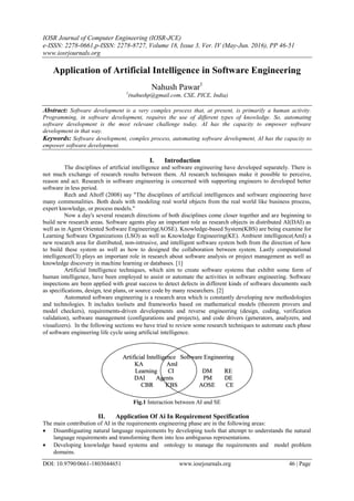 IOSR Journal of Computer Engineering (IOSR-JCE)
e-ISSN: 2278-0661,p-ISSN: 2278-8727, Volume 18, Issue 3, Ver. IV (May-Jun. 2016), PP 46-51
www.iosrjournals.org
DOI: 10.9790/0661-1803044651 www.iosrjournals.org 46 | Page
Application of Artificial Intelligence in Software Engineering
Nahush Pawar1
1
(nahushp@gmail.com, CSE, PICE, India)
Abstract: Software development is a very complex process that, at present, is primarily a human activity.
Programming, in software development, requires the use of different types of knowledge. So, automating
software development is the most relevant challenge today. AI has the capacity to empower software
development in that way.
Keywords: Software development, complex process, automating software development, AI has the capacity to
empower software development.
I. Introduction
The disciplines of artificial intelligence and software engineering have developed separately. There is
not much exchange of research results between them. AI research techniques make it possible to perceive,
reason and act. Research in software engineering is concerned with supporting engineers to developed better
software in less period.
Rech and Altoff (2008) say "The disciplines of artificial intelligences and software engineering have
many commonalities. Both deals with modeling real world objects from the real world like business process,
expert knowledge, or process models."
Now a day's several research directions of both disciplines come closer together and are beginning to
build new research areas. Software agents play an important role as research objects in distributed AI(DAI) as
well as in Agent Oriented Software Engineering(AOSE). Knowledge-based System(KBS) are being examine for
Learning Software Organizations (LSO) as well as Knowledge Engineering(KE). Ambient intelligence(AmI) a
new research area for distributed, non-intrusive, and intelligent software system both from the direction of how
to build these system as well as how to designed the collaboration between system. Lastly computational
intelligence(CI) plays an important role in research about software analysis or project management as well as
knowledge discovery in machine learning or databases. [1]
Artificial Intelligence techniques, which aim to create software systems that exhibit some form of
human intelligence, have been employed to assist or automate the activities in software engineering. Software
inspections are been applied with great success to detect defects in different kinds of software documents such
as specifications, design, test plans, or source code by many researchers. [2]
Automated software engineering is a research area which is constantly developing new methodologies
and technologies. It includes toolsets and frameworks based on mathematical models (theorem provers and
model checkers), requirements-driven developments and reverse engineering (design, coding, verification
validation), software management (configurations and projects), and code drivers (generators, analyzers, and
visualizers). In the following sections we have tried to review some research techniques to automate each phase
of software engineering life cycle using artificial intelligence.
Fig.1 Interaction between AI and SE
II. Application Of Ai In Requirement Specification
The main contribution of AI in the requirements engineering phase are in the following areas:
 Disambiguating natural language requirements by developing tools that attempt to understands the natural
language requirements and transforming them into less ambiguous representations.
 Developing knowledge based systems and  ontology to manage the requirements and  model problem
domains.
 