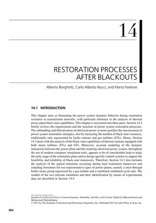 864
14
RESTORATION PROCESSES
AFTER BLACKOUTS
Alberto 8orghetti, Carlo Alberto Nucci, and Mario Paolone
14.1 INTRODUCTION
This chapter aims at illustrating the power system dynamic behavior during restoration
scenarios in transmission networks, with particular reference to the analysis of thermal
power plant black-start capabilities. This chapter is structured into three parts. Section 14.2
briefly reviews the requirements and the structure of power system restoration processes.
The unbundling and liberalization of electrical power systems justifies the reassessment of
power system restoration strategies, also by increasing the number of black-start resources,
traditionally only represented by hydro stations and gas turbines (GTs). Hence, Section
14.3 deals with the analysis of the black-start capabilities of thermal stations equipped with
both steam turbines (STs) and GTs. Moreover, accurate modeling of the dynamic
interaction between the power plant and the restoring electrical power system, throughout
the use of modem computer simulation tools, appears to be of considerable help to study
the early stage of the restoration plans and to design specific control systems to support the
feasibility and reliability of black-start maneuvers. Therefore, Section 14.3 also includes
the analysis of the typical transients occurring during load restoration maneuvers and
islanding formation for two representative types of power plants, namely a once-through
boiler steam group repowered by a gas turbine and a combined combined-cycle unit. The
models of the two relevant simulators and their identification by means of experimental
data are described in Section 14.4.
Handbook ofElectrical Power System Dynamics: Modeling. Stability. and Control. Edited by Mircea Eremia and
Mohammad Shahidehpour.
© 2013 by The Institute of Electrical and Electronics Engineers, Inc. Published 2013 by John Wiley & Sons, Inc.
 