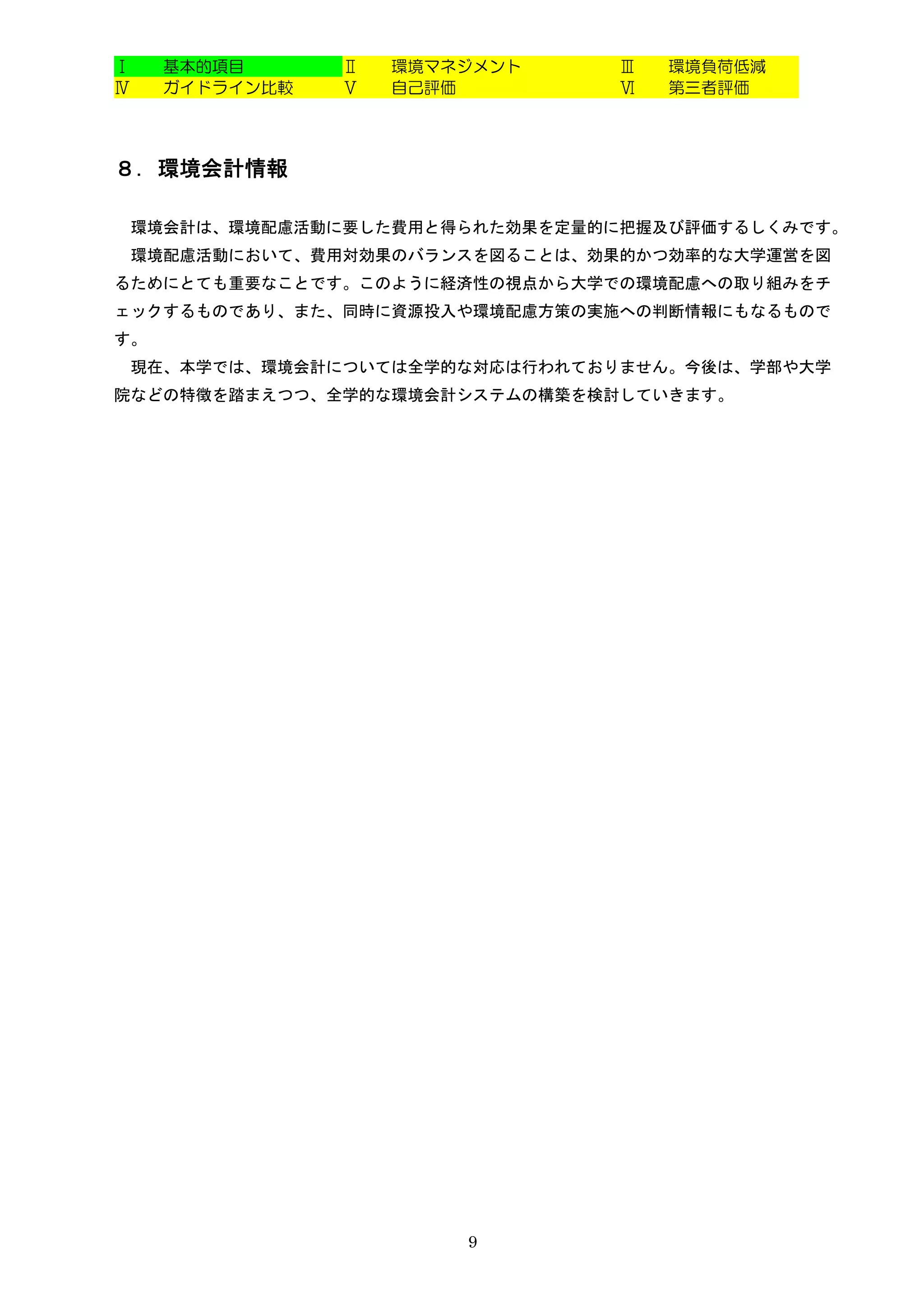 Ⅰ    基本的項目      Ⅱ   環境マネジメント      Ⅲ   環境負荷低減
Ⅳ    ガイドライン比較   Ⅴ   自己評価          Ⅵ   第三者評価




８．環境会計情報

    環境会計は、環境配慮活動に要した費用と得られた効果を定量的に把握及び評価するしくみです。
    環境配慮活動において、費用対効果のバランスを図ることは、効果的かつ効率的な大学運営を図
るためにとても重要なことです。このように経済性の視点から大学での環境配慮への取り組みをチ
ェックするものであり、また、同時に資源投入や環境配慮方策の実施への判断情報にもなるもので
す。
    現在、本学では、環境会計については全学的な対応は行われておりません。今後は、学部や大学
院などの特徴を踏まえつつ、全学的な環境会計システムの構築を検討していきます。




                        9
 