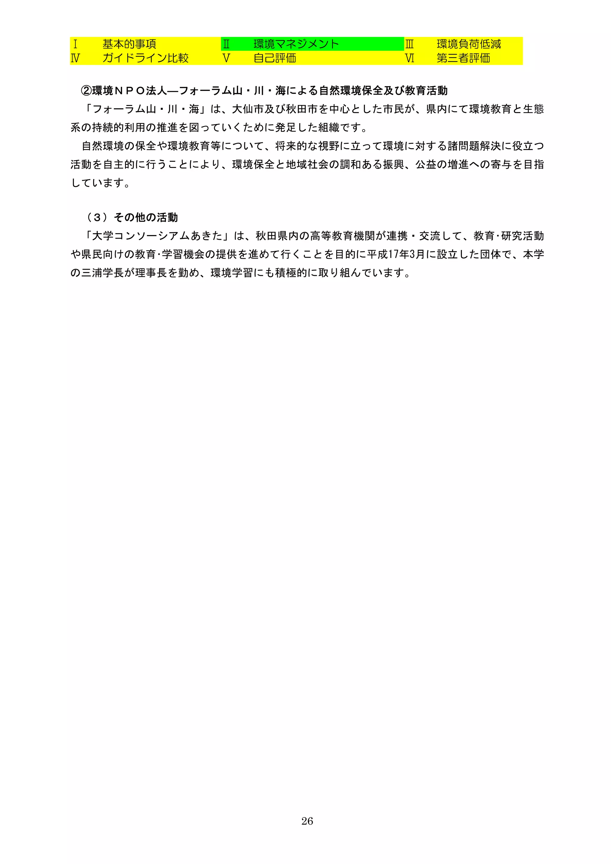 Ⅰ    基本的事項      Ⅱ   環境マネジメント      Ⅲ   環境負荷低減
Ⅳ    ガイドライン比較   Ⅴ   自己評価          Ⅵ   第三者評価


    ②環境ＮＰＯ法人―フォーラム山・川・海による自然環境保全及び教育活動
    「フォーラム山・川・海」は、大仙市及び秋田市を中心とした市民が、県内にて環境教育と生態
系の持続的利用の推進を図っていくために発足した組織です。
    自然環境の保全や環境教育等について、将来的な視野に立って環境に対する諸問題解決に役立つ
活動を自主的に行うことにより、環境保全と地域社会の調和ある振興、公益の増進への寄与を目指
しています。


    （３）その他の活動
    「大学コンソーシアムあきた」は、秋田県内の高等教育機関が連携・交流して、教育･研究活動
や県民向けの教育･学習機会の提供を進めて行くことを目的に平成17年3月に設立した団体で、本学
の三浦学長が理事長を勤め、環境学習にも積極的に取り組んでいます。




                        26
 