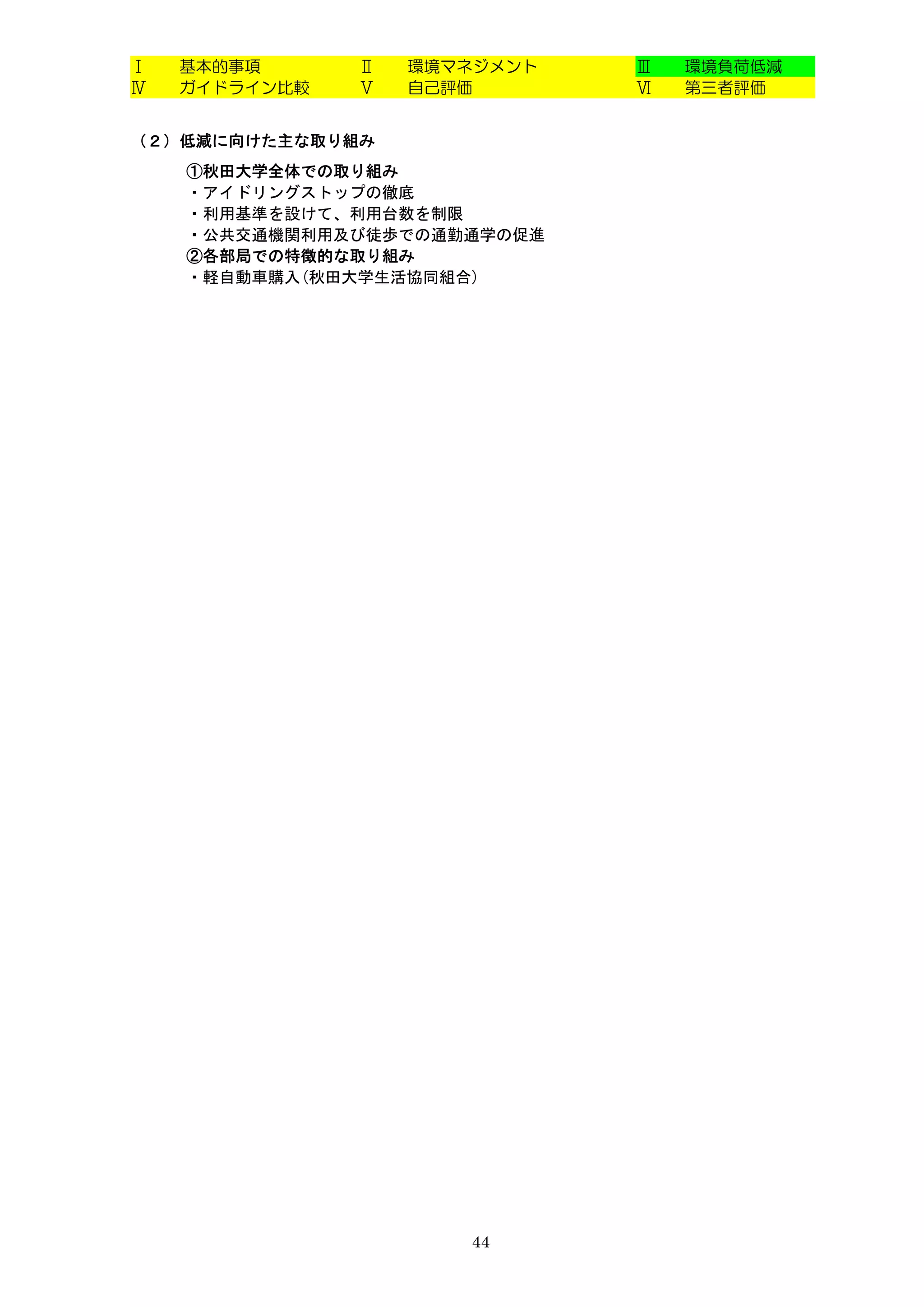 Ⅰ   基本的事項      Ⅱ   環境マネジメント   Ⅲ   環境負荷低減
Ⅳ   ガイドライン比較   Ⅴ   自己評価       Ⅵ   第三者評価


（２）低減に向けた主な取り組み
    ①秋田大学全体での取り組み
    ・アイドリングストップの徹底
    ・利用基準を設けて、利用台数を制限
    ・公共交通機関利用及び徒歩での通勤通学の促進
    ②各部局での特徴的な取り組み
    ・軽自動車購入(秋田大学生活協同組合)




                      44
 