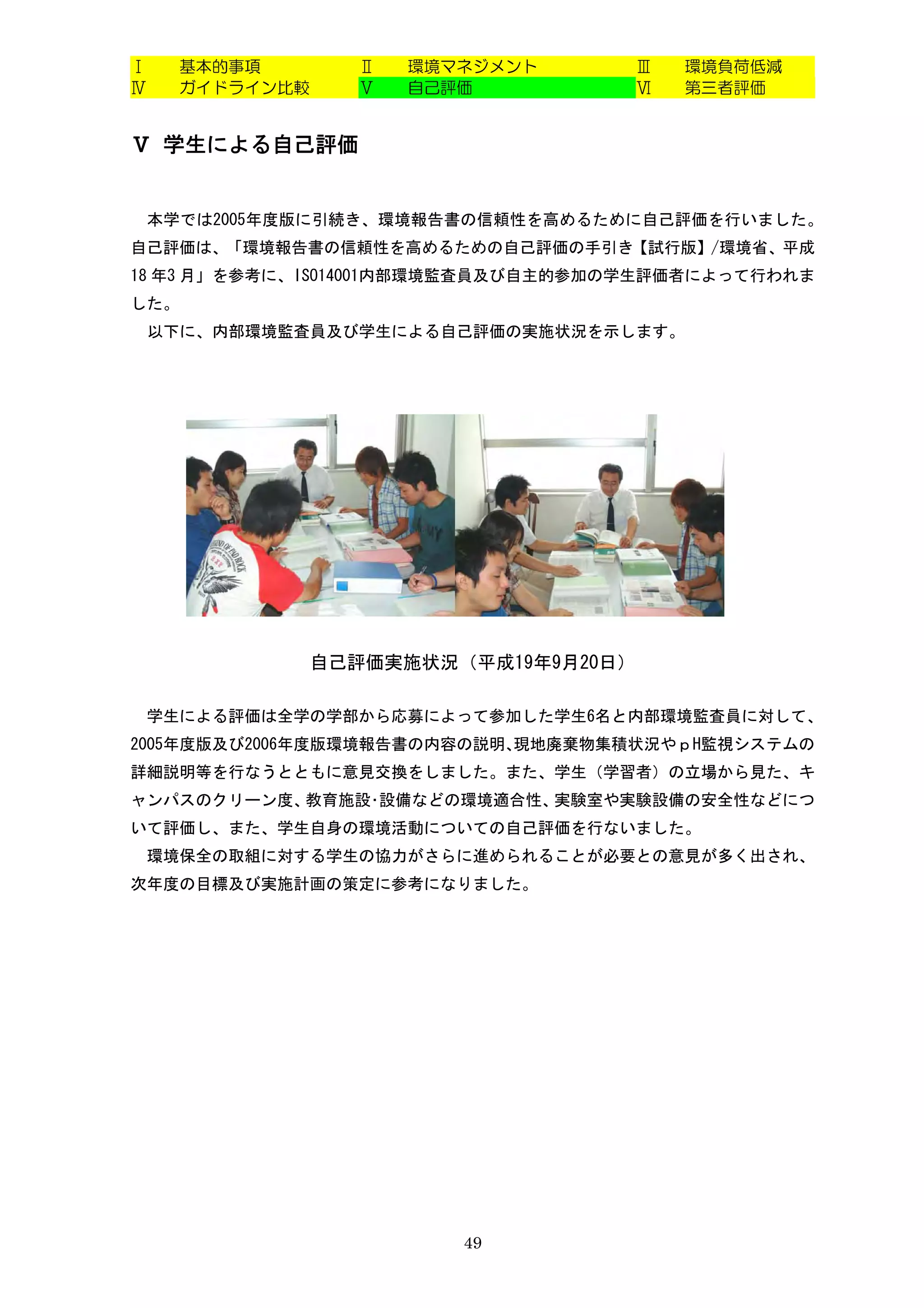 Ⅰ     基本的事項      Ⅱ   環境マネジメント       Ⅲ   環境負荷低減
Ⅳ     ガイドライン比較   Ⅴ   自己評価           Ⅵ   第三者評価


Ⅴ 学生による自己評価


    本学では2005年度版に引続き、環境報告書の信頼性を高めるために自己評価を行いました。
自己評価は、「環境報告書の信頼性を高めるための自己評価の手引き【試行版】/環境省、平成
18 年3 月」を参考に、ISO14001内部環境監査員及び自主的参加の学生評価者によって行われま
した。
    以下に、内部環境監査員及び学生による自己評価の実施状況を示します。




              自己評価実施状況（平成19年9月20日）

 学生による評価は全学の学部から応募によって参加した学生6名と内部環境監査員に対して、
2005年度版及び2006年度版環境報告書の内容の説明、現地廃棄物集積状況やｐH監視システムの
詳細説明等を行なうとともに意見交換をしました。また、学生（学習者）の立場から見た、キ
ャンパスのクリーン度、教育施設･設備などの環境適合性、実験室や実験設備の安全性などにつ
いて評価し、また、学生自身の環境活動についての自己評価を行ないました。
 環境保全の取組に対する学生の協力がさらに進められることが必要との意見が多く出され、
次年度の目標及び実施計画の策定に参考になりました。




                        49
 
