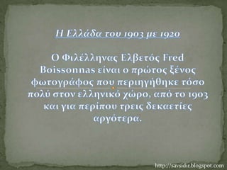 H Ελλάδα του 1903 με 1920Ο Φιλέλληνας Ελβετός FredBoissonnas είναι ο πρώτος ξένος φωτογράφος που περιηγήθηκε τόσο πολύ στον ελληνικό χώρο, από το 1903 και για περίπου τρεις δεκαετίες αργότερα.  http://savsidir.blogspot.com 