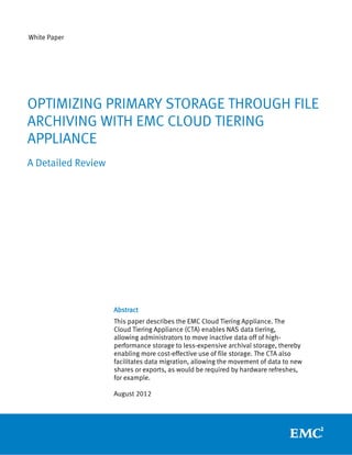 White Paper




OPTIMIZING PRIMARY STORAGE THROUGH FILE
ARCHIVING WITH EMC CLOUD TIERING
APPLIANCE
A Detailed Review




                    Abstract
                    This paper describes the EMC Cloud Tiering Appliance. The
                    Cloud Tiering Appliance (CTA) enables NAS data tiering,
                    allowing administrators to move inactive data off of high-
                    performance storage to less-expensive archival storage, thereby
                    enabling more cost-effective use of file storage. The CTA also
                    facilitates data migration, allowing the movement of data to new
                    shares or exports, as would be required by hardware refreshes,
                    for example.

                    August 2012
 