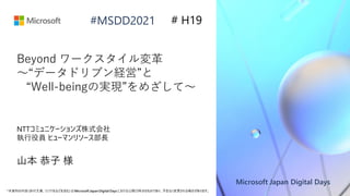 Microsoft Japan Digital Days
*本資料の内容(添付文書、リンク先などを含む) は Microsoft Japan Digital Days における公開日時点のものであり、予告なく変更される場合があります。
#MSDD2021
Beyond ワークスタイル変革
～“データドリブン経営”と
“Well-beingの実現”をめざして～
NTTコミュニケーションズ株式会社
執行役員 ヒューマンリソース部長
山本 恭子 様
# H19
 