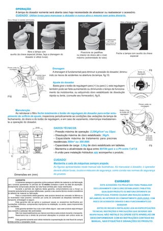 OPERAÇÃO
         A tampa do dosador somente será aberta caso haja necessidade de abastecer ou reabastecer o acessório.
         CUIDADO! Utilize luvas para manusear o dosador e nunca abra o mesmo sem antes drená-lo.




                     Abra a tampa com                                                    Posicione as pastilhas
   auxílio da chave especial (Antes, faça a drenagem do                                                                    Feche a tampa com auxílio da chave
                                                                                     no interior do dreno até o nível                  especial
                  dosador e utilize luvas)                                           máximo (extremidade do tubo)




                                                      Drenagem
                                                                                                                                                          F8
                                                      A drenagem é fundamental para diminuir a pressão do dosador, diminu-
                                                   indo os riscos de acidentes na abertura da tampa, fig.10.

                                                      Ajuste do dosador
                                                      Basta girar o botão de regulagem para (+) ou para (-), esta regulagem
                                                   também pode ser feita aumentando ou diminuindo o tempo de funciona-
                                                   mento da motobomba, ou adquirindo cloro estabilizado de dissolução
F10                                                rápida ou lenta, (consulte seu fornecedor), fig.8.




       Manutenção
       Ao retrolavar o filtro feche totalmente o botão de regulagem do dosador para evitar entu-
pimento do orifício de ajuste, inspecione periodicamente as condições das vedações da tampa de
fechamento, do dreno e do botão de regulagem, e em caso de vazamento, interrompa imediatamen-
te a operação do dosador.

                                                        DADOS TÉCNICOS
                                                        - Pressão máxima de operação: 2,25Kgf/cm² ou 32psi.
                                                        - Dissolução máxima de cloro estabilizado: 36g/h.
                                                        - Capacidade máxima de tratamento para piscinas
                                                        residênciais:300m³ ou 300.000l.
                                                        - Capacidade de carga: 2,0kg de cloro estabilizado em tabletes.                                   F9
                                                        - Mantenha a alcalinidade da água entre 80/100 ppm e o Ph entre 7,4/7,8.
                                                        - A união para instalação hidráulica não acompanha o produto.

                                                        CUIDADO!
                                                        Mantenha a sala de máquinas sempre arejada.
                                                        As figuras apresentadas neste manual são ilustrativas. Ao manusear o dosador, o operador
                                                        deverá utilizar luvas, óculos e máscara de segurança, como consta nas normas de segurança
        Dimensões em (mm)                               do produto.


                                                                                                                         CUIDADO!
          GARANTIA
          A Sodramar assegura a garantia contra qualquer defeito de material ou de fabricação
que o produto apresentar no período de 12 meses contados a partir da data de aquisição,                      ESTE ACESSÓRIO FOI PROJETADO PARA TRABALHAR
devidamente comprovada através da nota fiscal emitida pelo nosso distribuidor.
          Durante o período de vigência desta garantia, comprometemo-nos a trocar ou                   EXCLUSIVAMENTE COM CLORO ESTABILIZADO (TABLETES)
consertar gratuitamente as peças defeituosas, quando o seu exame técnico revelar a existência                  QUALQUER PRODUTO OU MISTURA DIFERENTE DA
de defeitos de material ou fabricação.
          Para o cumprimento desta garantia, este produto deverá ser colocado na fábrica ou            ESPECIFICADA, PODERÁ CAUSAR UMA REAÇÃO QUÍMICA
no revendedor mais próximo, correndo por conta do comprador as despesas inerentes de              INFLAMÁVEL NO INTERIOR DO COMPARTIMENTO (EXPLOSÃO), COM
transporte, embalagem e seguro.
          Esta garantia não se aplica a quaisquer peças ou acessórios danificados por                 RISCO DE ACIDENTES GRAVES E MAU FUNCIONAMENTO DO
inundações, incêndios, componentes impróprios na instalação, ou ainda, casos imprevisíveis                                 DOSADOR.
ou inevitáveis.
          Esta garantia também fica nula e sem efeito algum, caso este produto seja entregue              ANTES DE INICIAR A INSTALAÇÃO LEIA AS ESPECIFICAÇÕES
para conserto a pessoas não autorizadas.                                                             TÉCNICAS, RESTRIÇÕES E PRECAUÇÕES QUE DEVERÃO SER
          Não nos responsabilizamos por danos ocorridos a este produto durante o transporte.
          Reservamo-nos o direito de promover alterações no produto sem prévio aviso ao           RESPEITADAS. NÃO INSTALE OU OPERE ESTE APARELHO EM
usuário.                                                                                           DESCONFORMIDADE COM AS INSTRUÇÕES CONTIDAS NO
          Esta garantia somente será válida mediante a apresentação da nota fiscal de compra
emitida contra o comprador inicial.                                                                 MANUAL, NAS ETIQUETAS E GRAVAÇÕES DO PRODUTO.
 