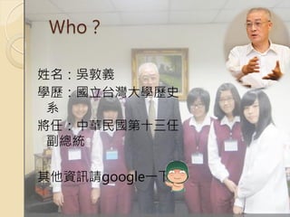 Ｗho？

姓名：吳敦義
學歷：國立台灣大學歷史
 系
將任：中華民國第十三任
 副總統

其他資訊請google一下
 