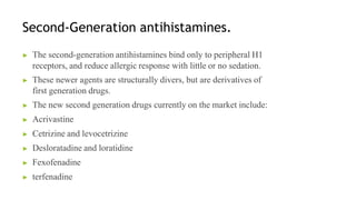Second-Generation antihistamines.
▶ The second-generation antihistamines bind only to peripheral H1
receptors, and reduce allergic response with little or no sedation.
▶ These newer agents are structurally divers, but are derivatives of
first generation drugs.
▶ The new second generation drugs currently on the market include:
▶ Acrivastine
▶ Cetrizine and levocetrizine
▶ Desloratadine and loratidine
▶ Fexofenadine
▶ terfenadine
 