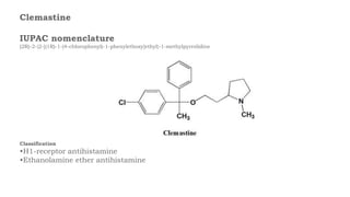 Clemastine
IUPAC nomenclature
(2R)-2-{2-[(1R)-1-(4-chlorophenyl)-1-phenylethoxy]ethyl}-1-methylpyrrolidine
Classification
•H1-receptor antihistamine
•Ethanolamine ether antihistamine
 