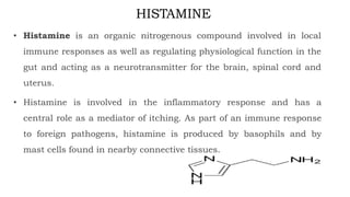 HISTAMINE
• Histamine is an organic nitrogenous compound involved in local
immune responses as well as regulating physiological function in the
gut and acting as a neurotransmitter for the brain, spinal cord and
uterus.
• Histamine is involved in the inflammatory response and has a
central role as a mediator of itching. As part of an immune response
to foreign pathogens, histamine is produced by basophils and by
mast cells found in nearby connective tissues.
 