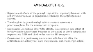 AMINOALKY ETHERS
• Replacement of one of the phenyl rings of the diphenhydramine with
a 2-pyridyl group, as in doxylamine enhances the antihistaminic
activity.
• The diaryl tertiary aminoalkyl ether structure serves as a
pharmacophore for the muscarinic receptors.
• Drowsiness ,as well as other CNS effects, is a common side effect of
tertiary amino alkyl ethers because of the ability of these compounds
to penetrate BBB and bind to the central H1 receptors.
• Conversion to a quaternary ammonium salt does not alter the
antihistaminic activity but does increases in anticholinergic action.
 