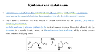 Synthesis and metabolism
• Histamine is derived from the decarboxylation of the amino acid histidine, a reaction
catalyzed by the enzyme L-histidine decarboxylase. It is a hydrophilic vasoactive amine.
• Once formed, histamine is either stored or rapidly inactivated by its primary degradative
enzymes, histamine-N-
methyltransferase or diamine oxidase. In the central nervous system, histamine released into the
synapses is primarily broken down by histamine-N-methyltransferase, while in other tissues
both enzymes may play a role.
 