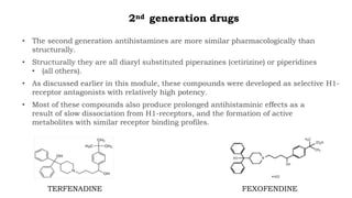 2nd generation drugs
• The second generation antihistamines are more similar pharmacologically than
structurally.
• Structurally they are all diaryl substituted piperazines (cetirizine) or piperidines
• (all others).
• As discussed earlier in this module, these compounds were developed as selective H1-
receptor antagonists with relatively high potency.
• Most of these compounds also produce prolonged antihistaminic effects as a
result of slow dissociation from H1-receptors, and the formation of active
metabolites with similar receptor binding profiles.
TERFENADINE FEXOFENDINE
 