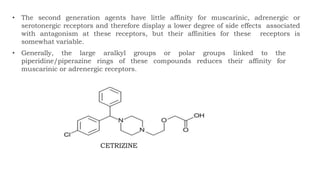 • The second generation agents have little affinity for muscarinic, adrenergic or
serotonergic receptors and therefore display a lower degree of side effects associated
with antagonism at these receptors, but their affinities for these receptors is
somewhat variable.
• Generally, the large aralkyl groups or polar groups linked to the
piperidine/piperazine rings of these compounds reduces their affinity for
muscarinic or adrenergic receptors.
CETRIZINE
 