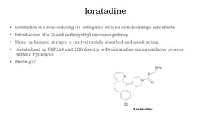 loratadine
• Loratadine is a non–sedating H1 antagonist with no anticholinergic side effects
• Introduction of a Cl and carboxyethyl increases potency
• Since carbamate nitrogen is neutral rapidly absorbed and quick acting
• Metabolized by CYP3A4 and 2D6 directly to Desloratadine via an oxidative process
without hydrolysis
• Prodrug??
 