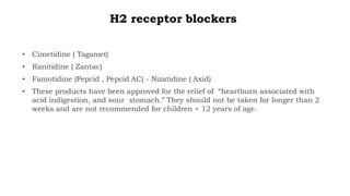 H2 receptor blockers
• Cimetidine ( Tagamet)
• Ranitidine ( Zantac)
• Famotidine (Pepcid , Pepcid AC) - Nizatidine ( Axid)
• These products have been approved for the relief of “heartburn associated with
acid indigestion, and sour stomach.” They should not be taken for longer than 2
weeks and are not recommended for children < 12 years of age.
 
