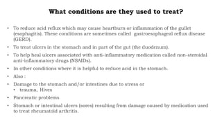What conditions are they used to treat?
• To reduce acid reflux which may cause heartburn or inflammation of the gullet
(esophagitis). These conditions are sometimes called gastroesophageal reflux disease
(GERD).
• To treat ulcers in the stomach and in part of the gut (the duodenum).
• To help heal ulcers associated with anti-inflammatory medication called non-steroidal
anti-inflammatory drugs (NSAIDs).
• In other conditions where it is helpful to reduce acid in the stomach.
• Also :
• Damage to the stomach and/or intestines due to stress or
• trauma, Hives
• Pancreatic problems
• Stomach or intestinal ulcers (sores) resulting from damage caused by medication used
to treat rheumatoid arthritis.
 